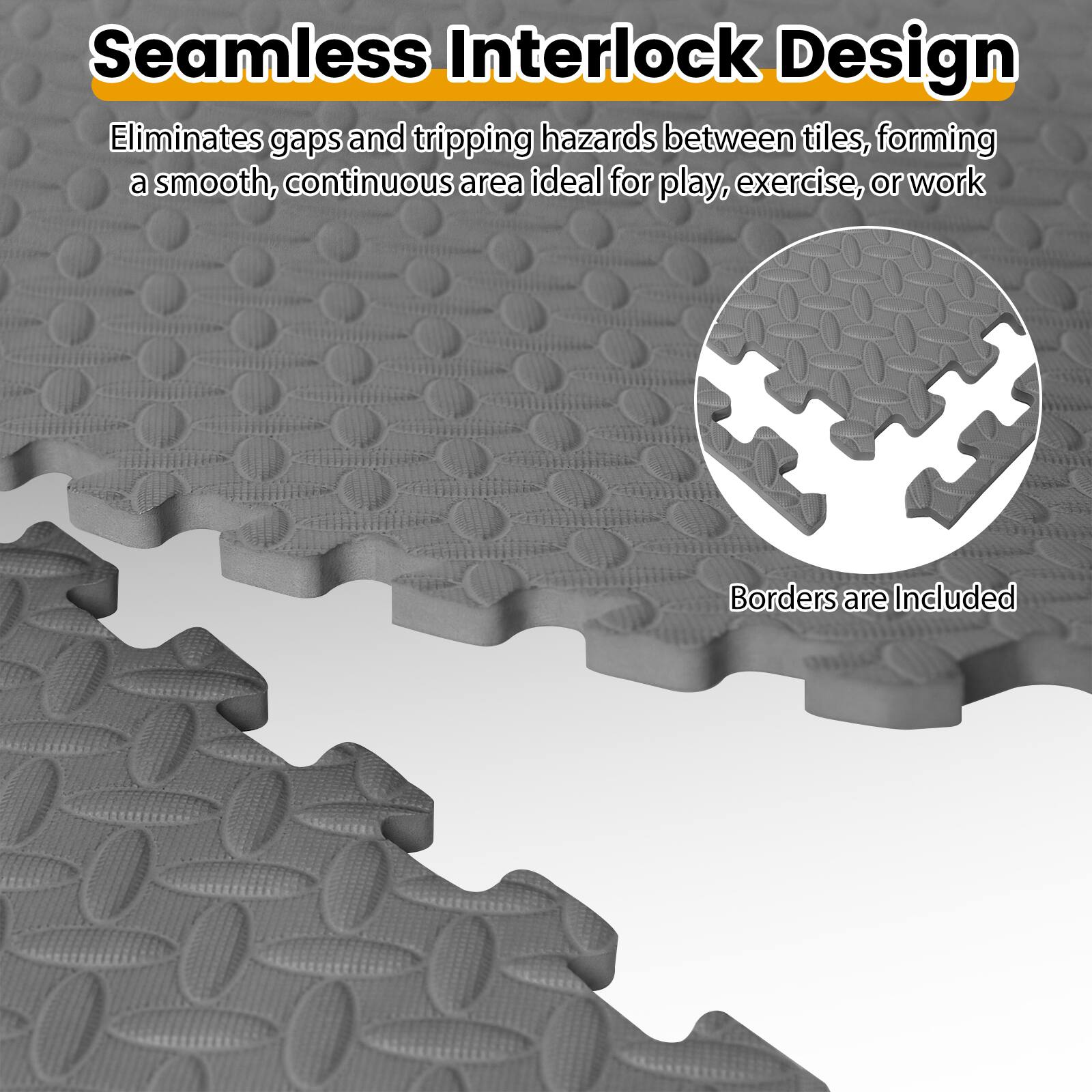 Seamless Interlock Design  
Eliminates gaps and tripping hazards between tiles, forming a smooth, continuous area ideal for play, exercise, or work  
Borders are Included