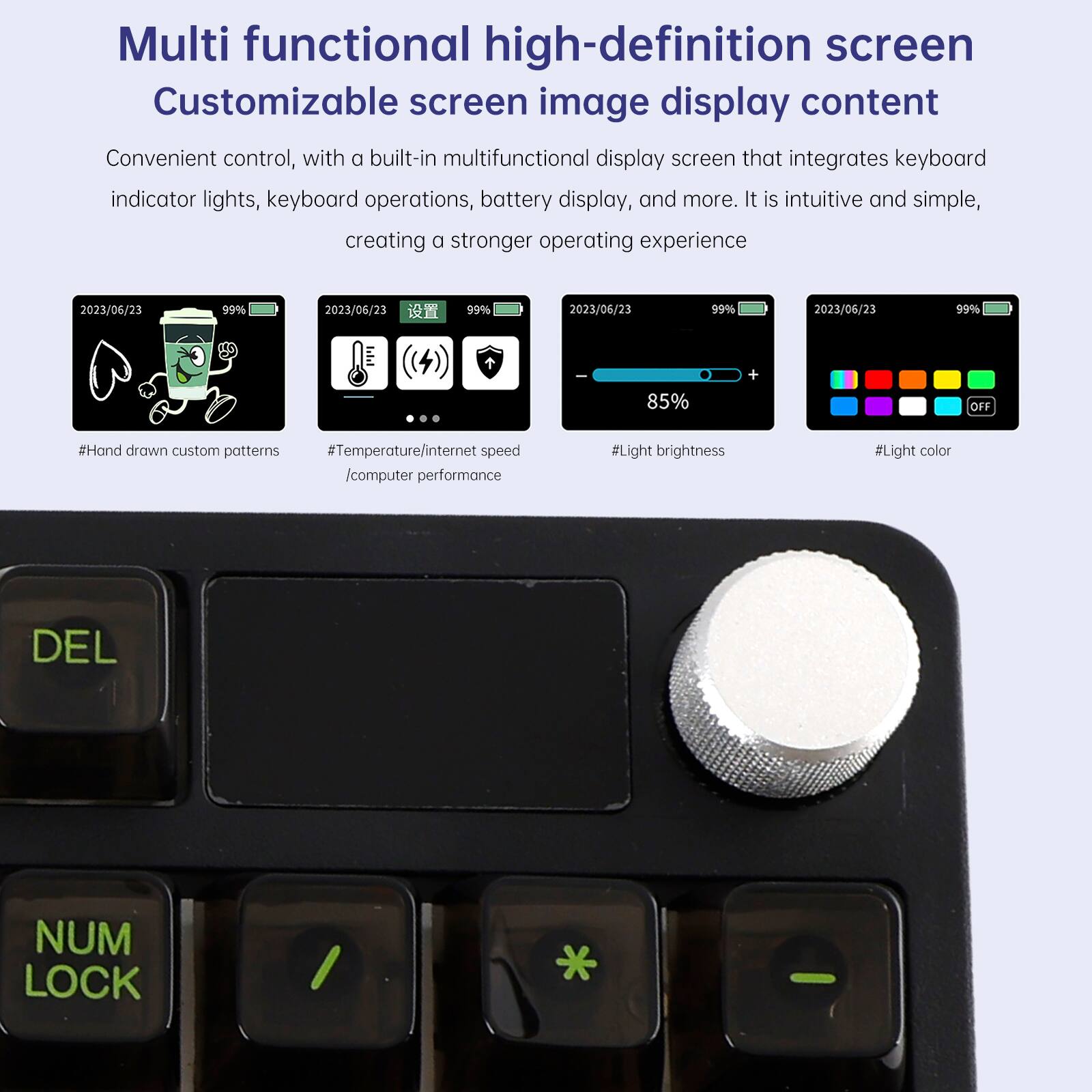 Multi functional high-definition screen  
Customizable screen image display content  

Convenient control, with a built-in multifunctional display screen that integrates keyboard indicator lights, keyboard operations, battery display, and more. It is intuitive and simple, creating a stronger operating experience  

- 2023/06/23 99%  
- 2023/06/23 99%  
- 2023/06/23 99%  
- 2023/06/23 99%  
- 85% + OFF  

#Hand drawn custom patterns  
#Temperature/internet speed /computer performance  
#Light brightness  
#Light color  

DEL  
NUM LOCK