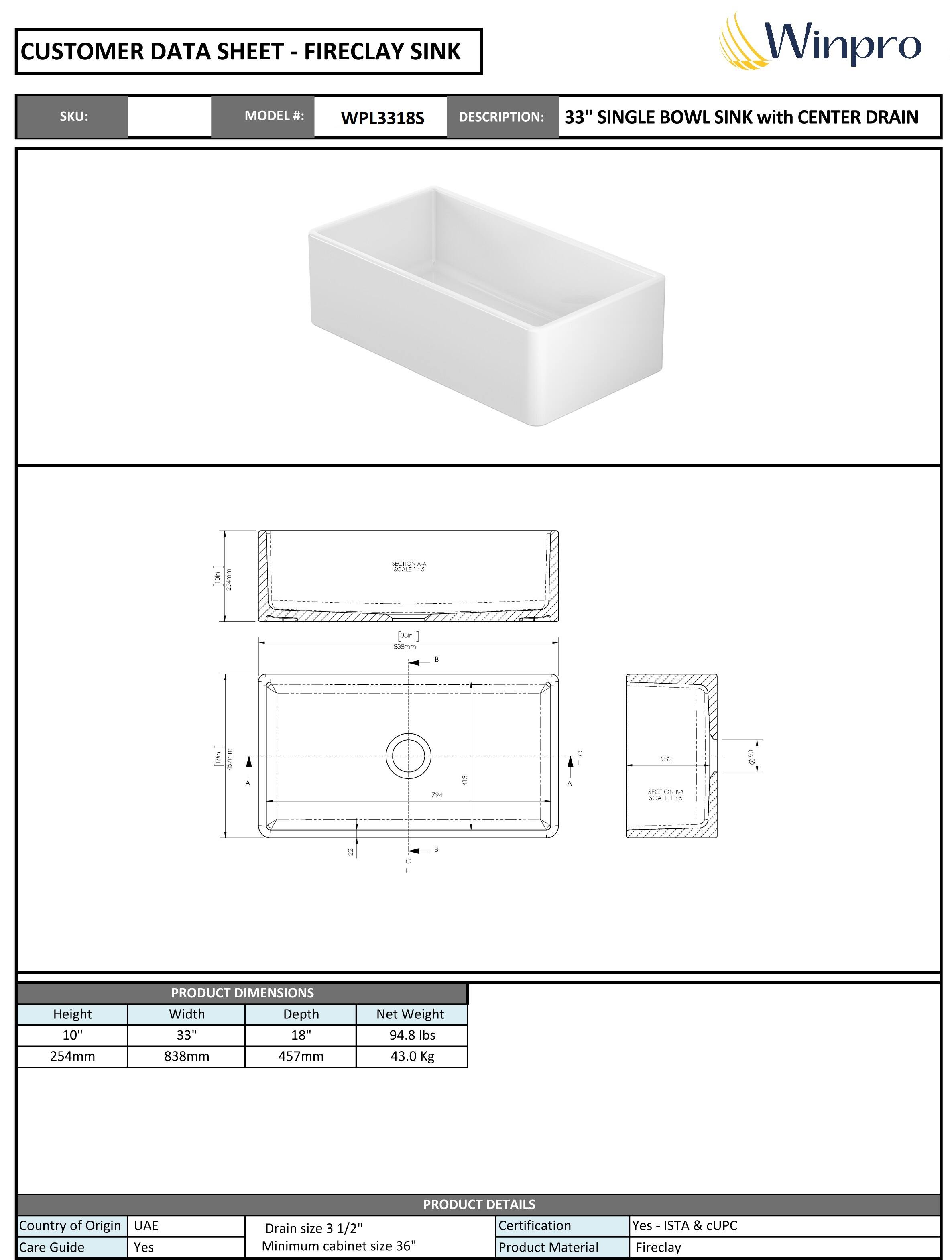 **CUSTOMER DATA SHEET - FIRECLAY SINK**

**SKU:**  
**MODEL #:** WPL3318S  
**DESCRIPTION:** 33" SINGLE BOWL SINK with CENTER DRAIN  

---

**PRODUCT DIMENSIONS**  
- Height: 10" (254mm)  
- Width: 33" (838mm)  
- Depth: 18" (457mm)  
- Net Weight: 94.8 lbs (43.0 Kg)  

---

**PRODUCT DETAILS**  
- Country of Origin: UAE  
- Care Guide: Yes  
- Drain size: 3 1/2"  
- Minimum cabinet size: 36"  
- Certification: Yes - ISTA & CUPC  
- Product Material: Fireclay  

---

**Winpro**
