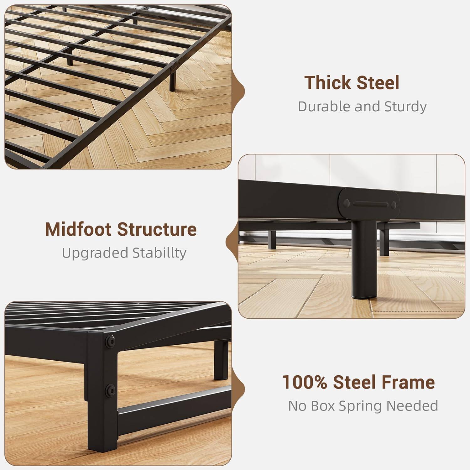 - Thick Steel  
  Durable and Sturdy

- Midfoot Structure  
  Upgraded Stability

- 100% Steel Frame  
  No Box Spring Needed