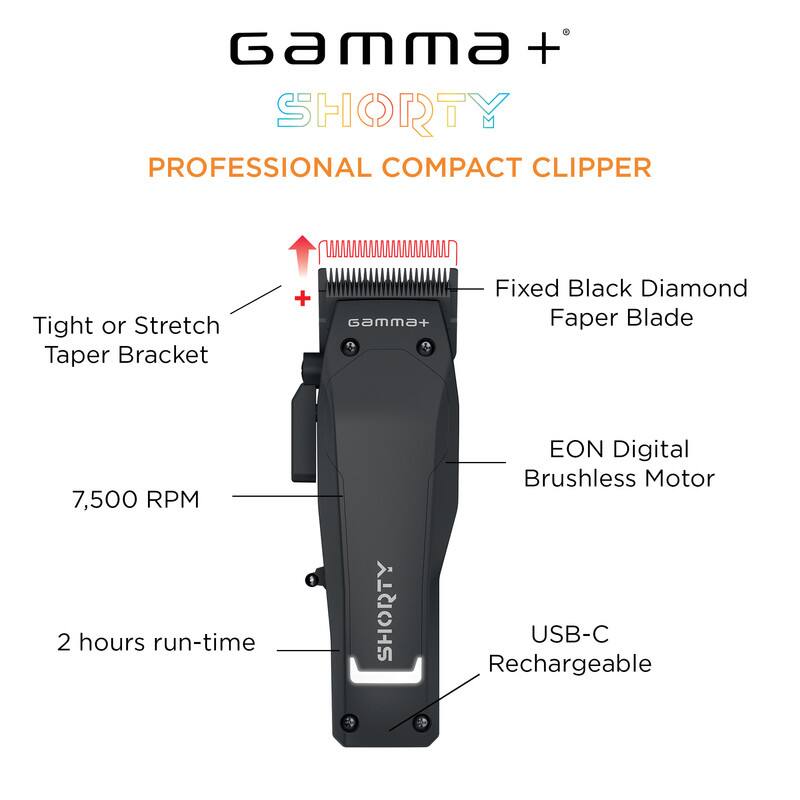 Gamma + SHORTY PROFESSIONAL COMPACT CLIPPER
Tight or Stretch Taper Bracket
Gamma+ Fixed Black Diamond Faper Blade
7,500 RPM
2 hours run-time
SHORTY EON Digital Brushless Motor
USB-C Rechargeable