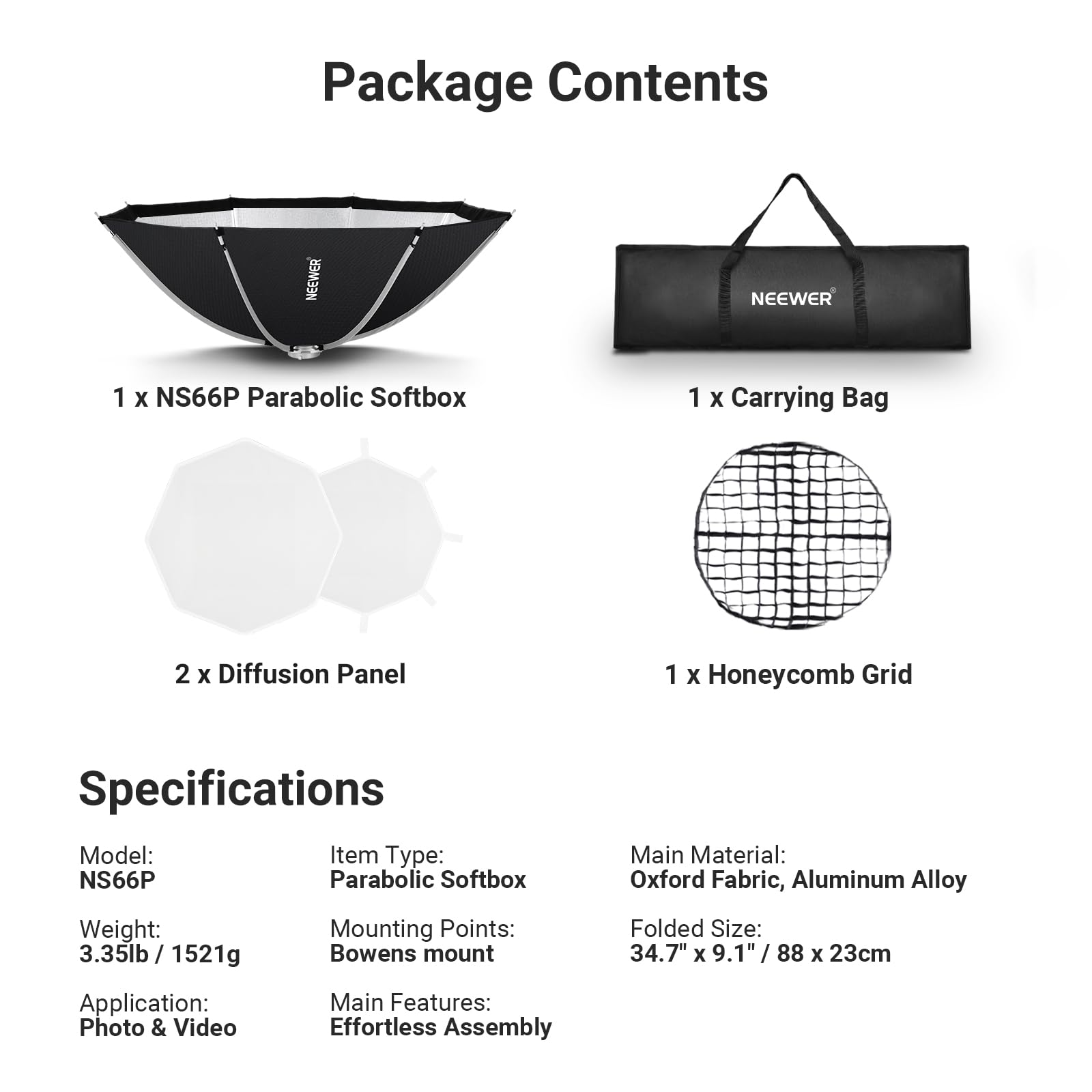 Package Contents

NEEWER

1 X NS66P Parabolic Softbox  
1 X Carrying Bag  
2 X Diffusion Panel  
1 X Honeycomb Grid

Specifications

Model: NS66P  
Item Type: Parabolic Softbox  
Weight: 3.35lb / 1521g  
Mounting Points: Bowens mount  
Folded Size: 34.7" x 9.1" / 88 x 23cm  
Application: Photo & Video  
Main Features: Effortless Assembly

Main Material: Oxford Fabric, Aluminum Alloy