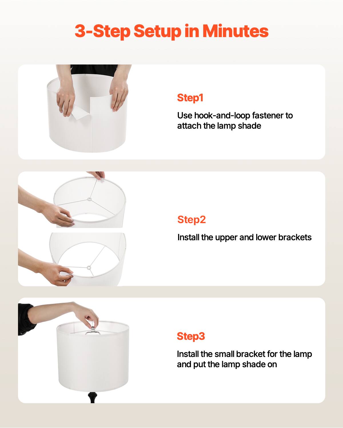 3-Step Setup in Minutes

Step1  
Use hook-and-loop fastener to attach the lamp shade

Step2  
Install the upper and lower brackets

Step3  
Install the small bracket for the lamp and put the lamp shade on