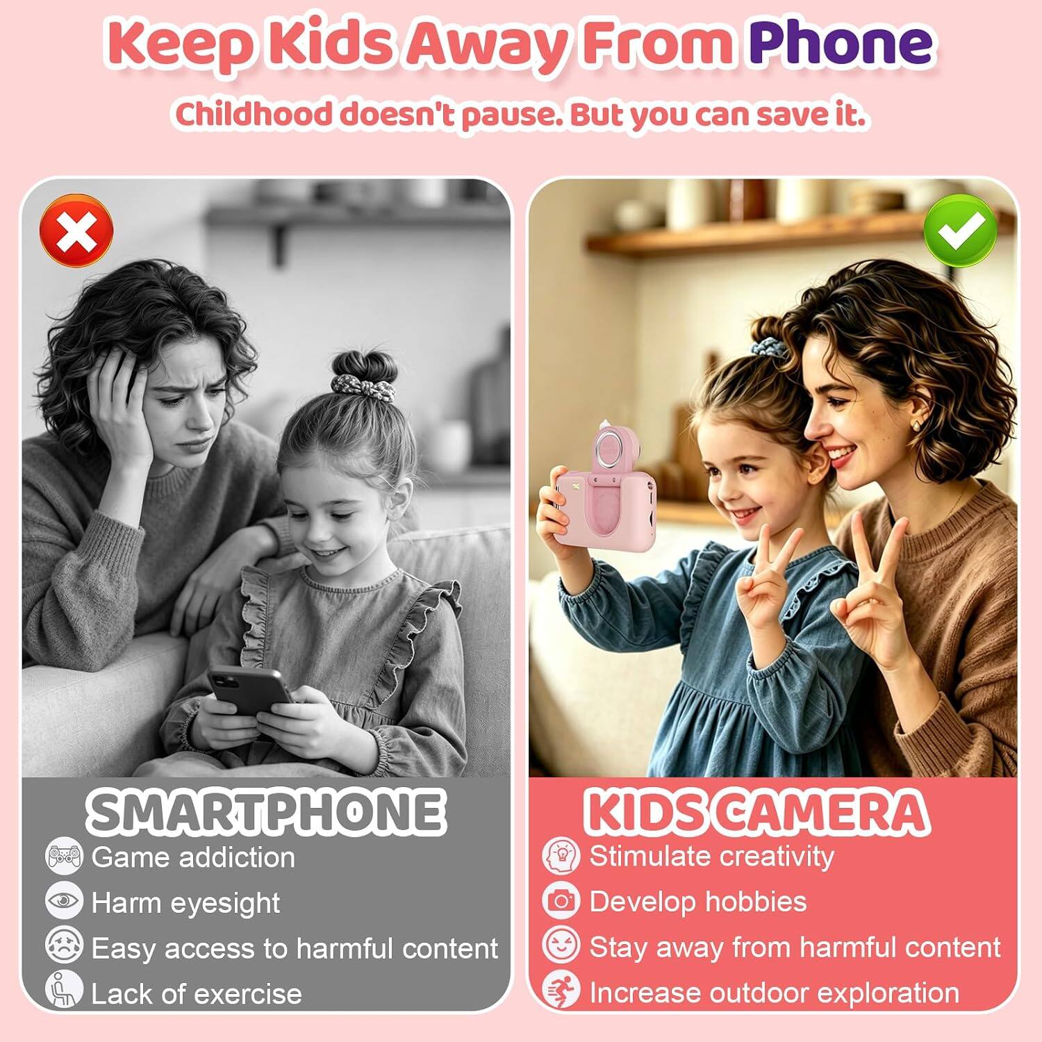 Keep Kids Away From Phone  
Childhood doesn't pause. But you can save it.

SMARTPHONE  
- Game addiction  
- Harm eyesight  
- Easy access to harmful content  
- Lack of exercise

KIDS CAMERA  
- Stimulate creativity  
- Develop hobbies  
- Stay away from harmful content  
- Increase outdoor exploration