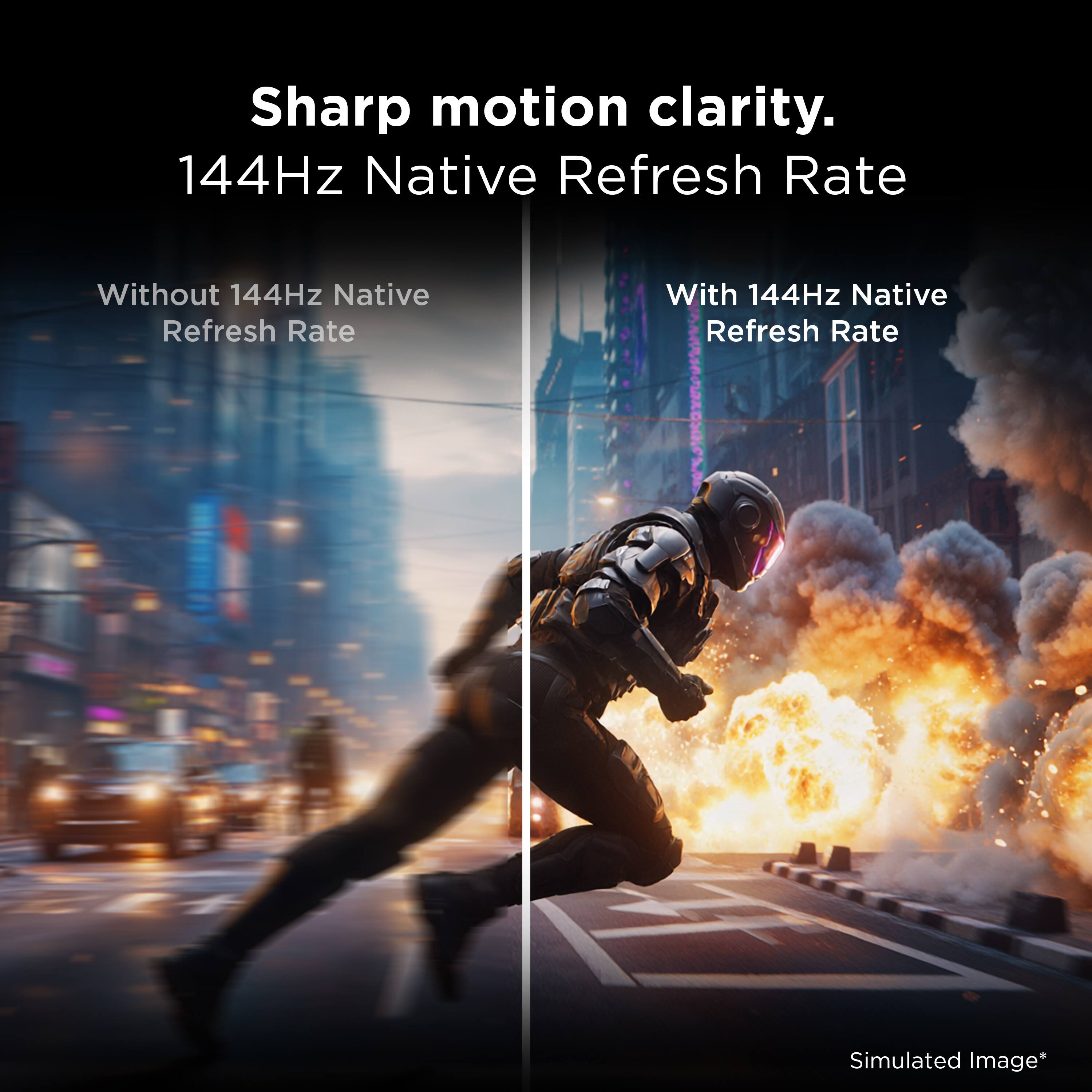 Sharp motion clarity.  
144Hz Native Refresh Rate  
Without 144Hz Native Refresh Rate  
With 144Hz Native Refresh Rate  
Simulated Image*