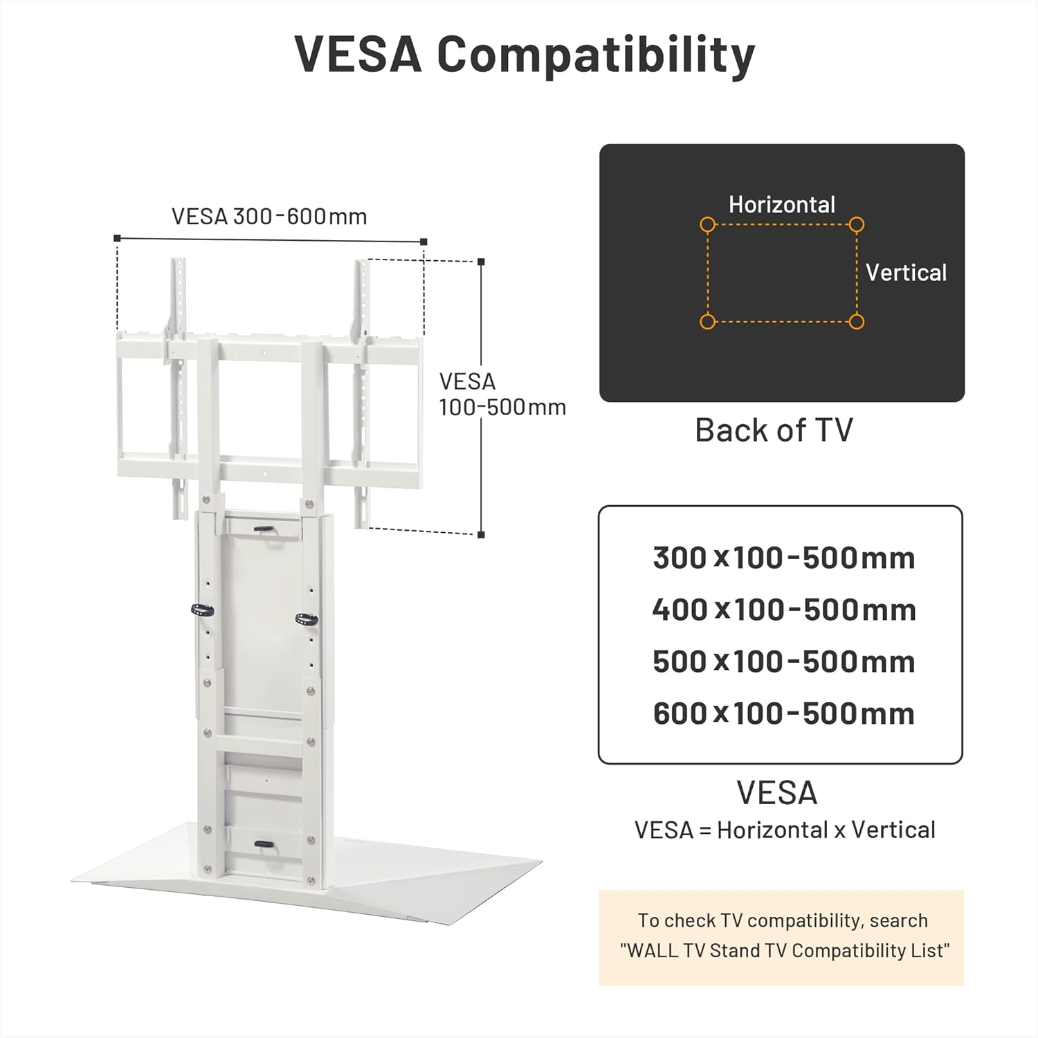 VESAA Compatibility

VESAA 300-600mm Horizontal

VESAA 100-500mm Vertical

Back of TV

300 x 100-500mm

400 x 100-500mm

500 x 100-500mm

600 x 100-500mm

VESAA = Horizontal x Vertical

To check TV compatibility, search "WALL TV Stand TV Compatibility List"