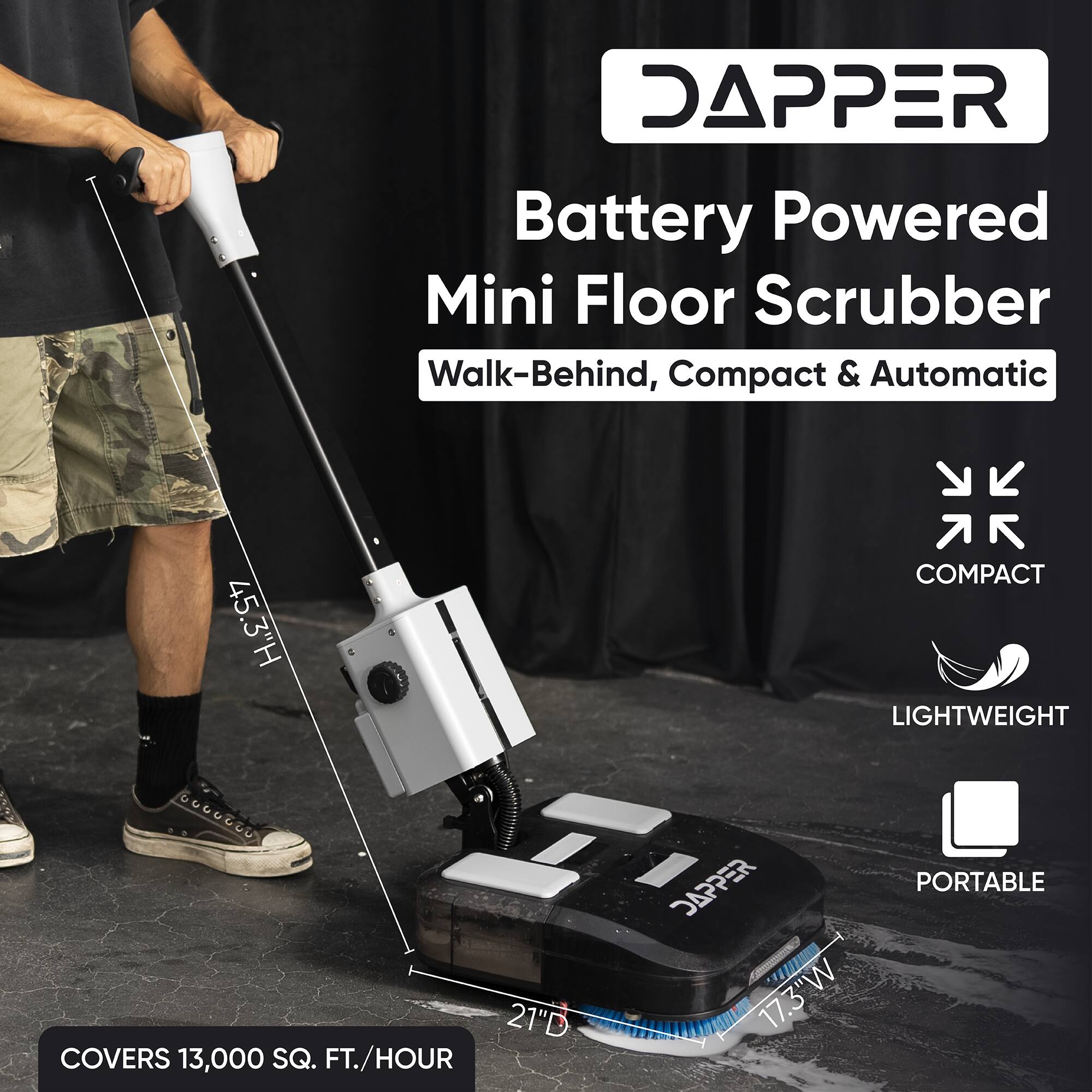 DAPPER Battery Powered Mini Floor Scrubber Walk-Behind, Compact & Automatic  
45.3"H  
COMPACT  
LIGHTWEIGHT  
21"D  
COVERS 13,000 SQ. FT./HOUR  
17.3"W  
PORTABLE