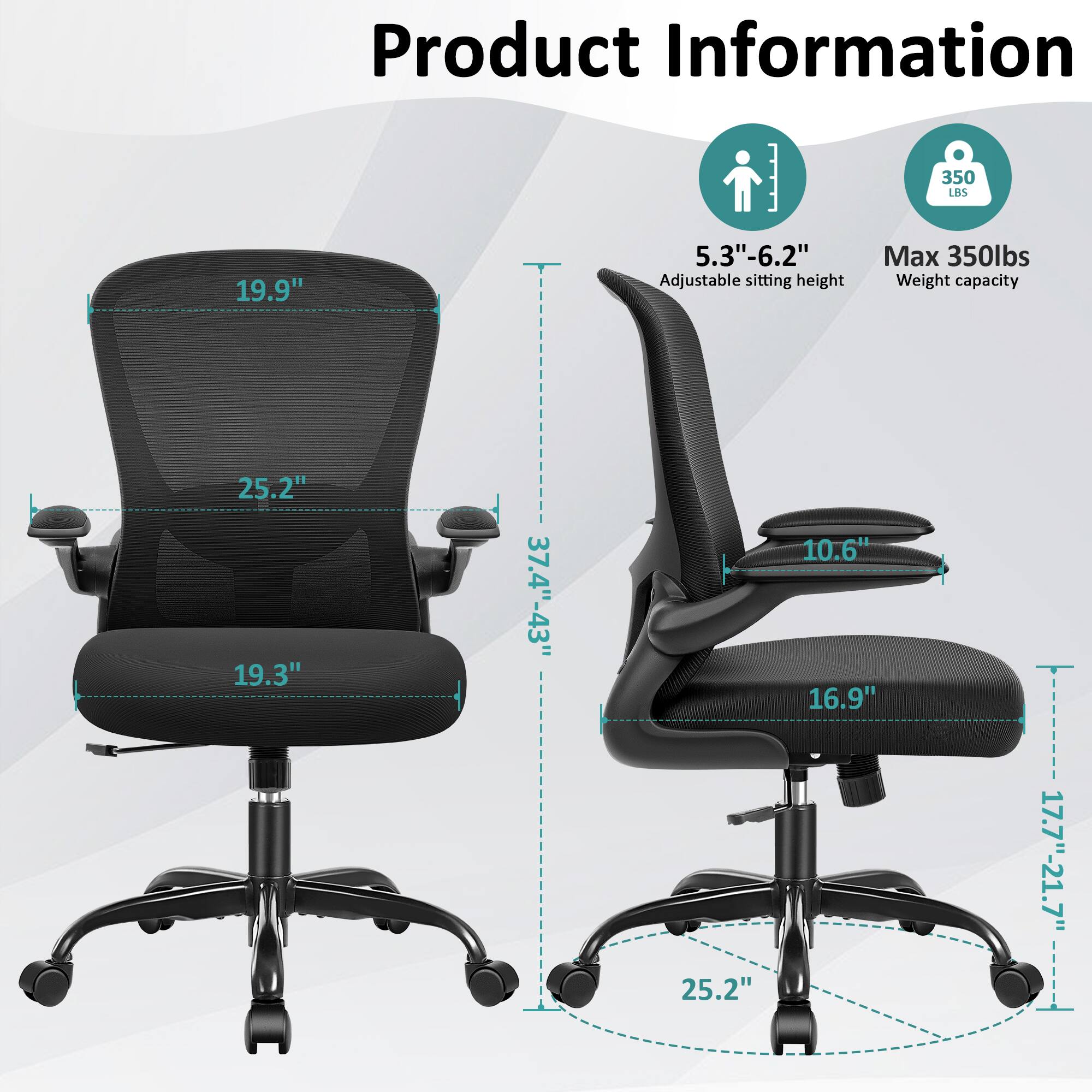 Product Information  
- 19.9"  
- 5.3"-6.2" Adjustable sitting height  
- Max 350lbs Weight capacity  
- 25.2"  
- 19.3"  
- 37.4"-43"  
- 25.2"  
- 10.6"  
- 16.9"  
- 17.7"-21.7"