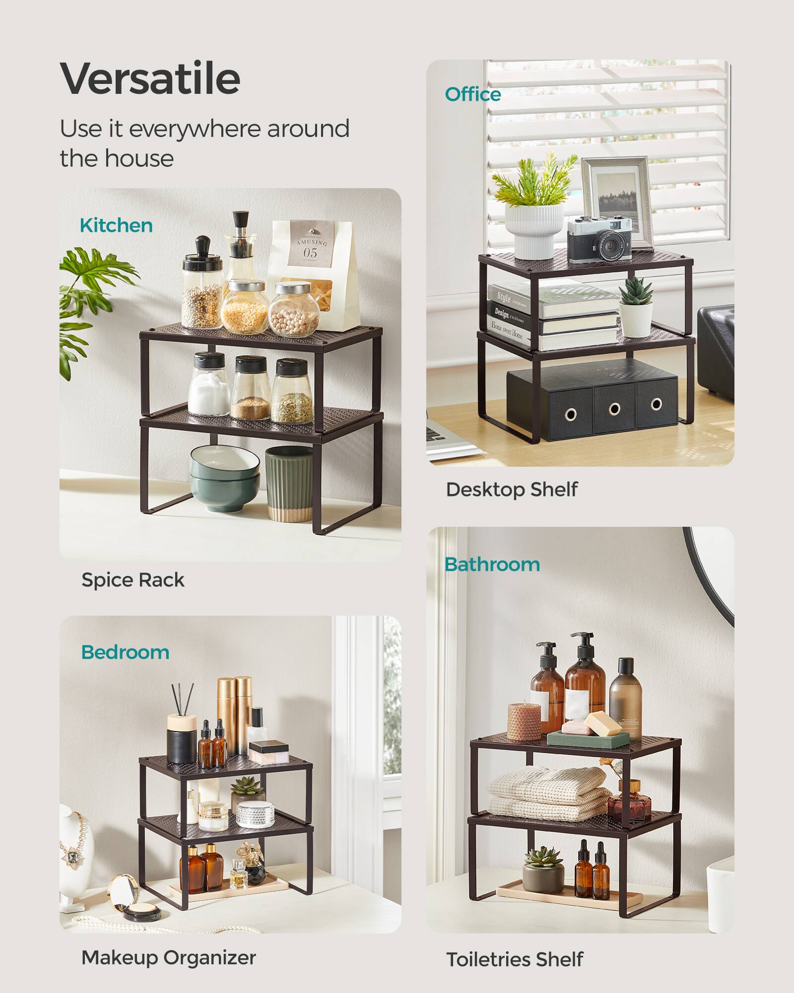 Versatile  
Use it everywhere around the house  

Kitchen  
Spice Rack  

Office  
Desktop Shelf  

Bedroom  
Makeup Organizer  

Bathroom  
Toiletries Shelf