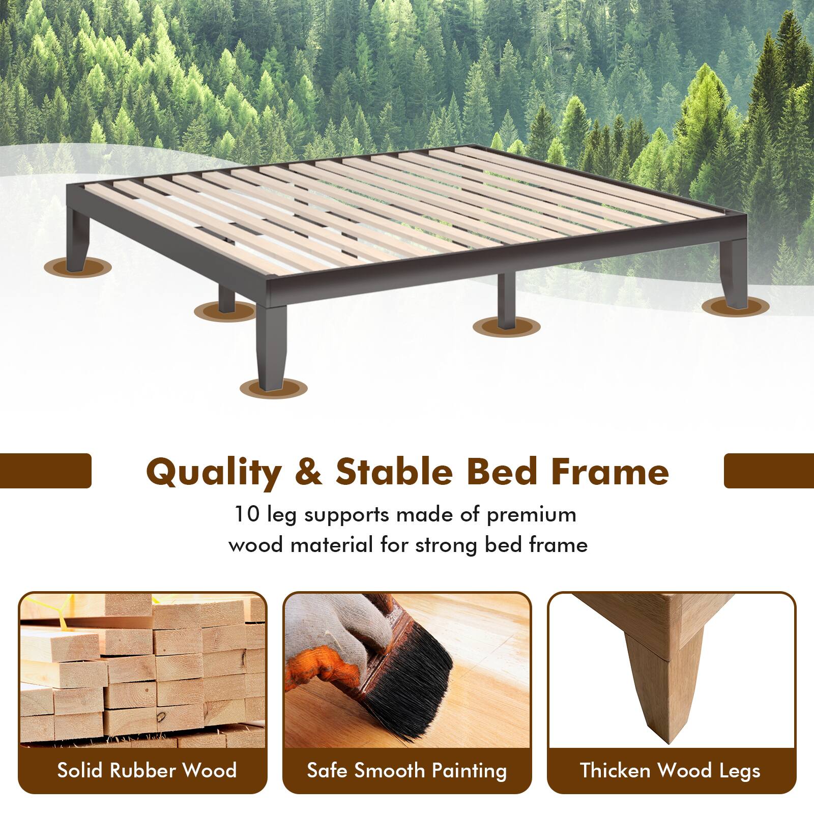 Quality & Stable Bed Frame
10 leg supports made of premium wood material for strong bed frame
Solid Rubber Wood
Safe Smooth Painting
Thicken Wood Legs