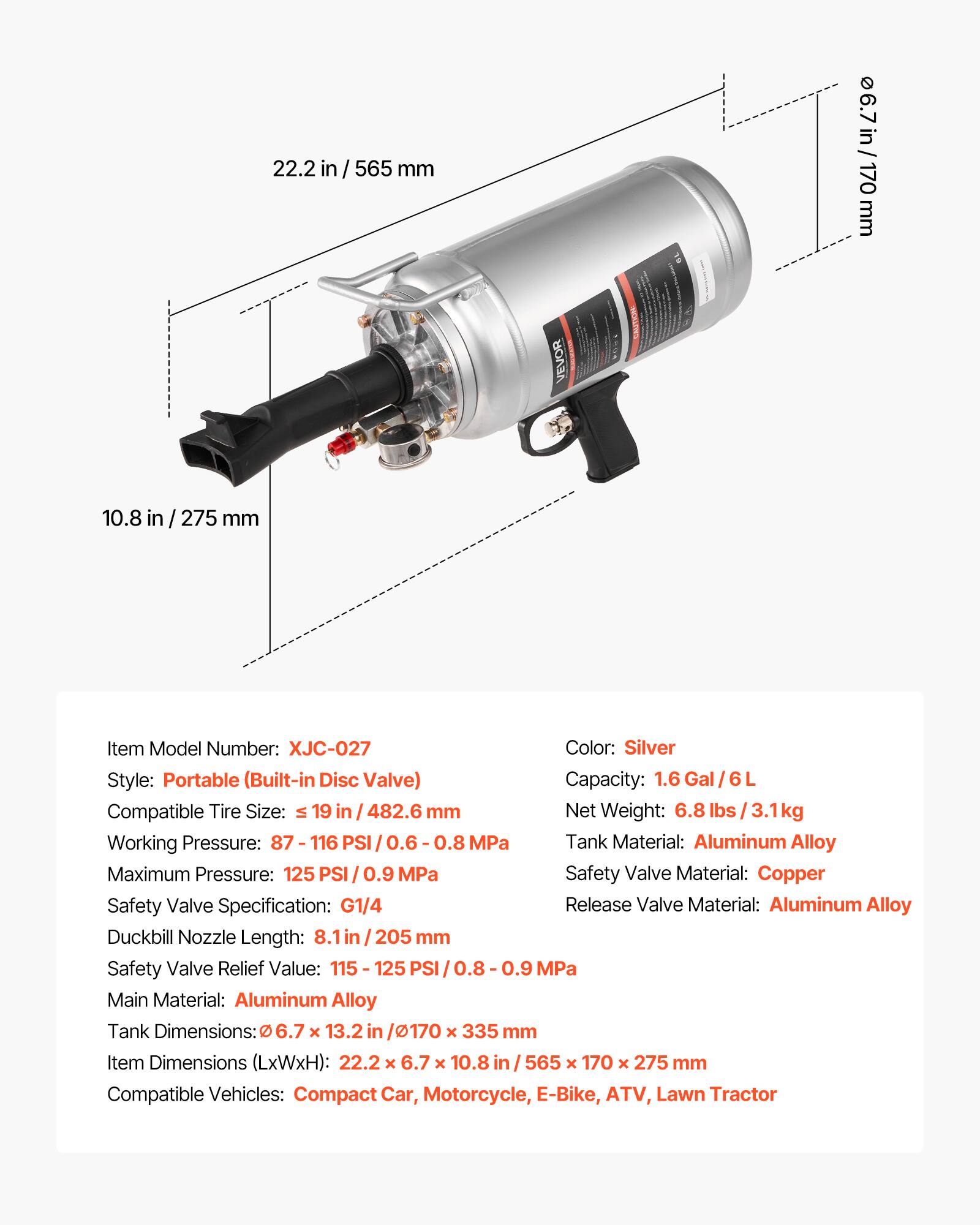 22.2 in / 565 mm  
6.7 in / 170 mm  
10.8 in / 275 mm  

VEVOR CAUTION  

Item Model Number: XJC-027  
Color: Silver  
Style: Portable (Built-in Disc Valve)  
Capacity: 1.6 Gal / 6 L  
Compatible Tire Size: ≤ 19 in / 482.6 mm  
Net Weight: 6.8 lbs / 3.1 kg  
Working Pressure: 87 - 116 PSI / 0.6 - 0.8 MPa  
Maximum Pressure: 125 PSI / 0.9 MPa  
Tank Material: Aluminum Alloy  
Safety Valve Material: Copper  
Safety Valve Specification: G1/4  
Release Valve Material: Aluminum Alloy  
Duckbill Nozzle Length: 8.1 in / 205 mm  
Safety Valve Relief Value: 115 - 125 PSI / 0.8 - 0.9 MPa  
Main Material: Aluminum Alloy  
Tank Dimensions: Ø 6.7 x 13.2 in / Ø 170 x 