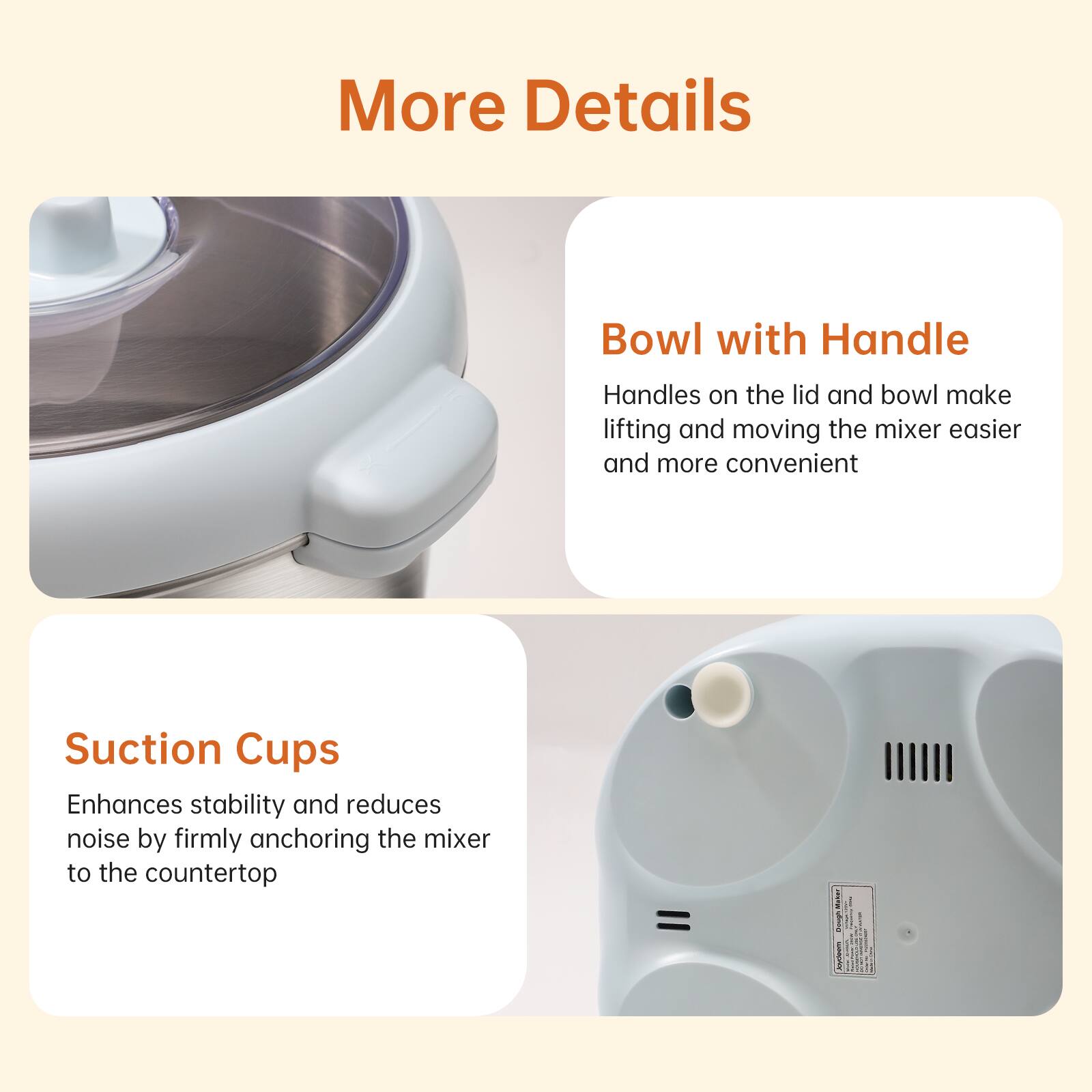 More Details

Bowl with Handle
Handles on the lid and bowl make lifting and moving the mixer easier and more convenient

Suction Cups
Enhances stability and reduces noise by firmly anchoring the mixer to the countertop