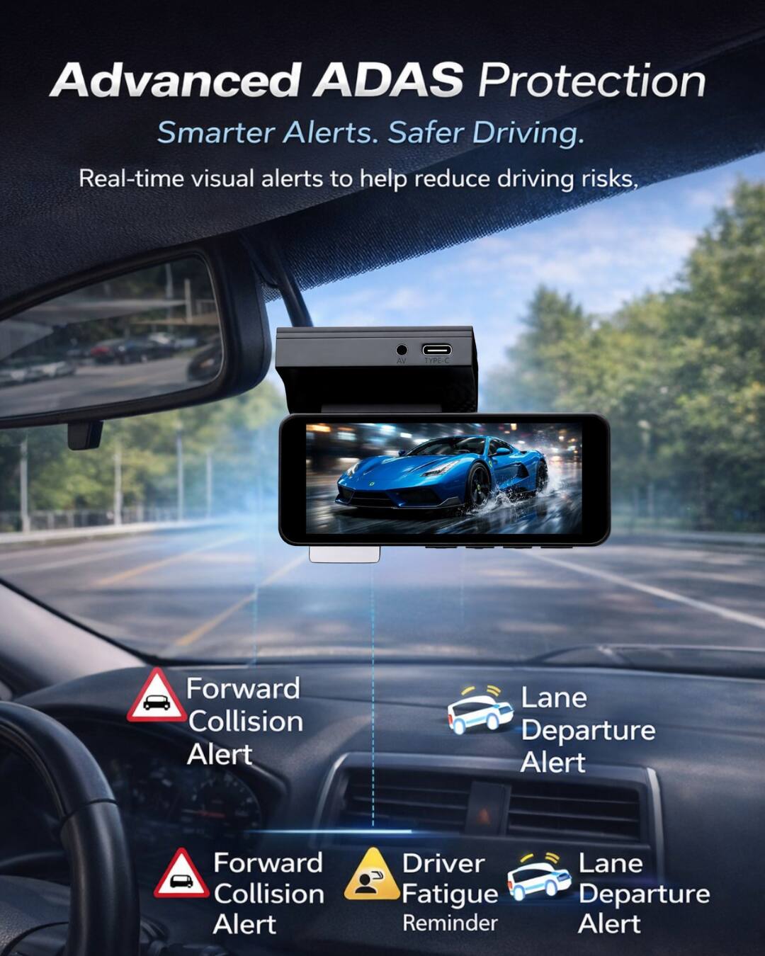 Advanced ADAS Protection  
Smarter Alerts. Safer Driving.  
Real-time visual alerts to help reduce driving risks,  
- Forward Collision Alert  
- Lane Departure Alert  
- Driver Fatigue Reminder  
- Lane Departure Alert