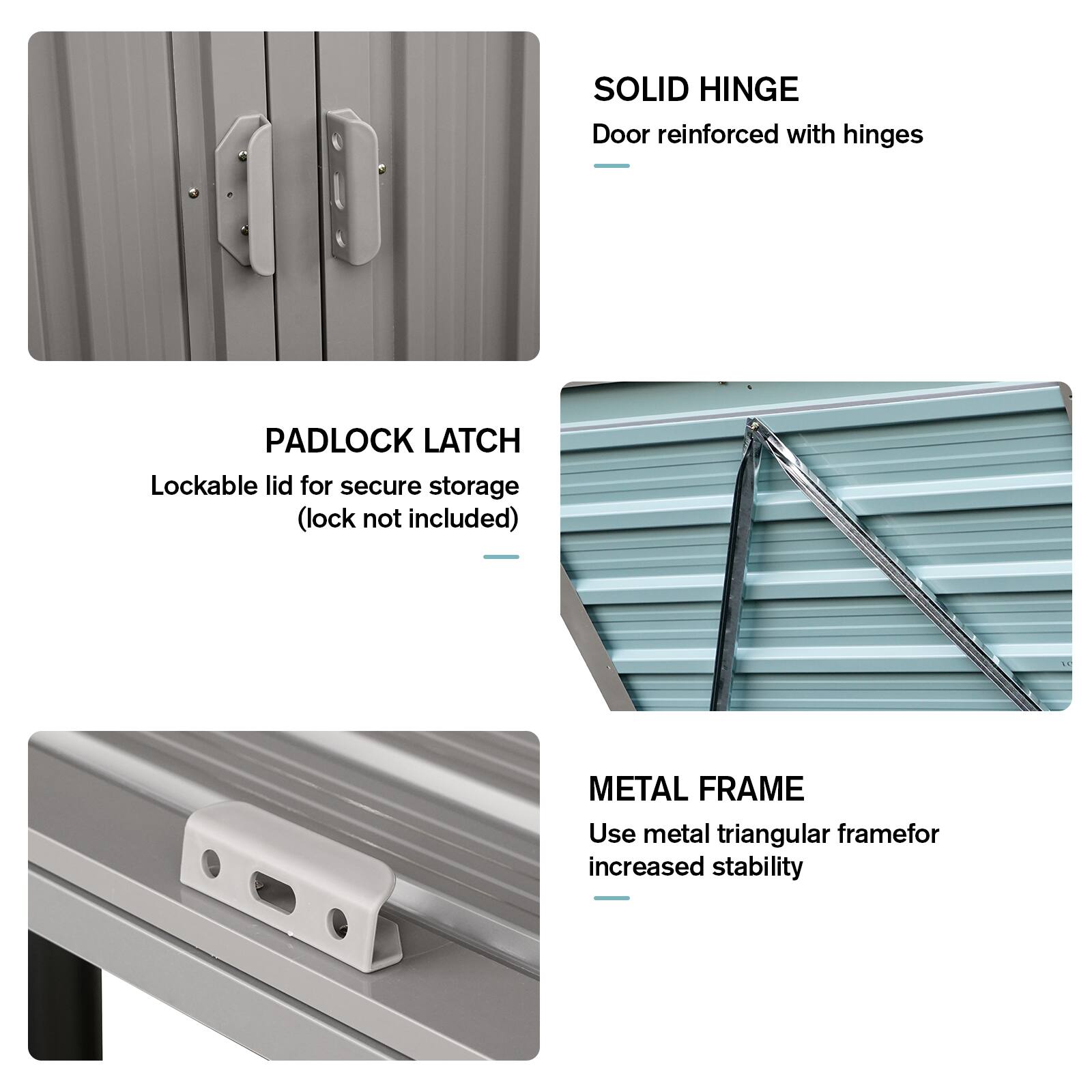 - **SOLID HINGE**  
  Door reinforced with hinges

- **PADLOCK LATCH**  
  Lockable lid for secure storage (lock not included)

- **METAL FRAME**  
  Use metal triangular frame for increased stability