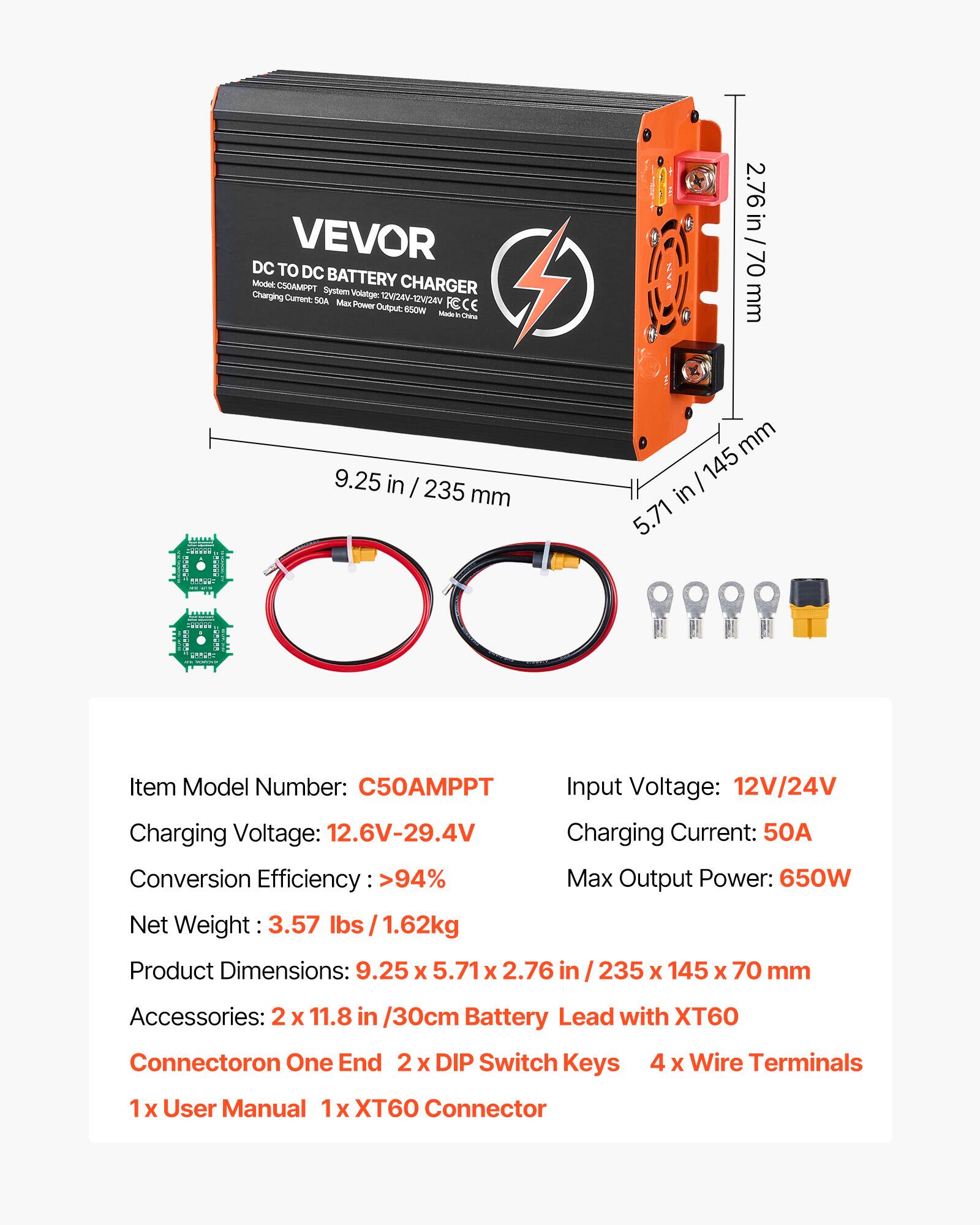 VEVOR DC TO DC BATTERY CHARGER  
Model: CSOAMPPT  
System Voltage: 12V/24V-12V/24V  
Charging Current: 50A  
Max Output Power: 650W  
Made in China  

Item Model Number: C50AMPPT  
Charging Voltage: 12.6V-29.4V  
Conversion Efficiency: >94%  
Net Weight: 3.57 lbs / 1.62kg  
Input Voltage: 12V/24V  
Charging Current: 50A  
Max Output Power: 650W  
Product Dimensions: 9.25 x 5.71 x 2.76 in / 235 x 145 x 70 mm  
Accessories: 2 x 11.8 in / 30cm Battery Lead with XT60 Connector on One End, 2 x DIP Switch Keys, 4 x Wire Terminals, 1 x User Manual, 1 x XT60 Connector