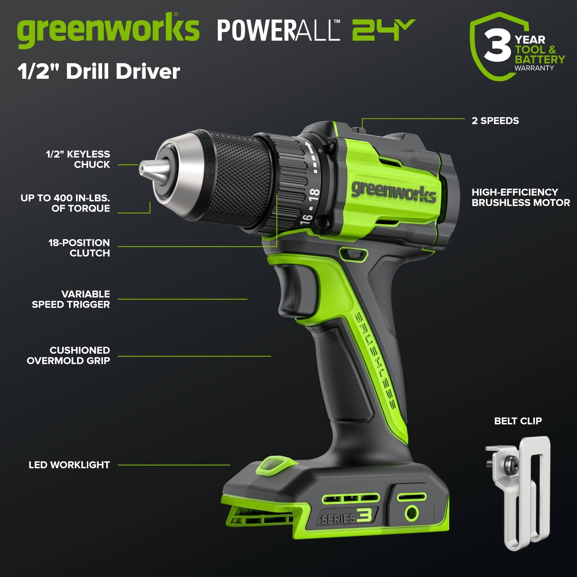 TM greenworks POWERALL 24Y 1/2" Drill Driver  
YEAR 3 TOOL & BATTERY WARRANTY  
2 SPEEDS  
1/2" KEYLESS CHUCK  
UP TO 400 IN-LBS. OF TORQUE  
18-POSITION CLUTCH  
VARIABLE SPEED TRIGGER  
CUSHIONED OVERMOLD GRIP  
LED WORKLIGHT  
18-16 greenworks BRUSHLESS HIGH-EFFICIENCY MOTOR  
BELT CLIP  
SERIES 3