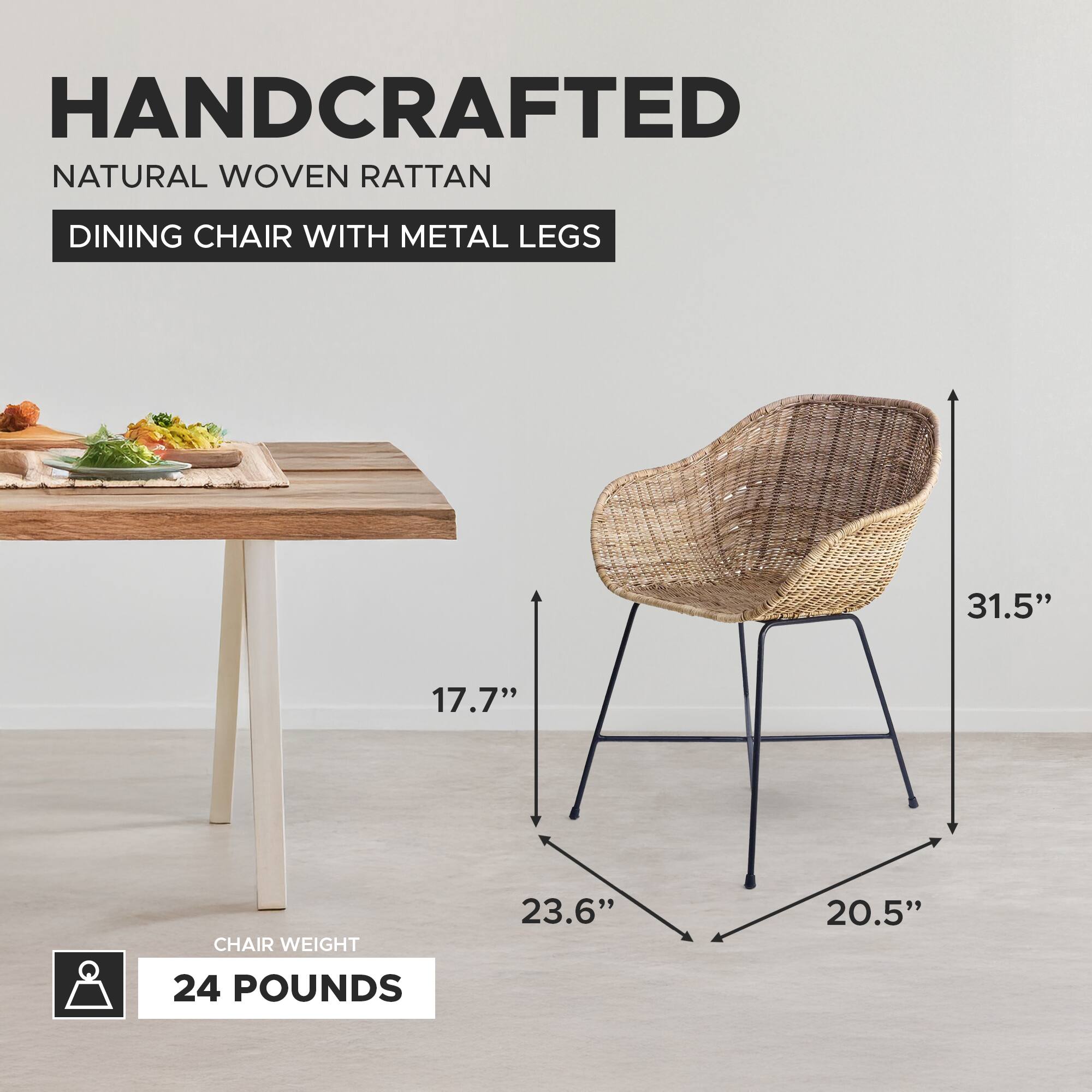 HANDCRAFTED NATURAL WOVEN RATTAN DINING CHAIR WITH METAL LEGS

- HEIGHT: 31.5"
- SEAT HEIGHT: 17.7"
- SEAT DEPTH: 23.6"
- SEAT WIDTH: 20.5"
- CHAIR WEIGHT: 24 POUNDS