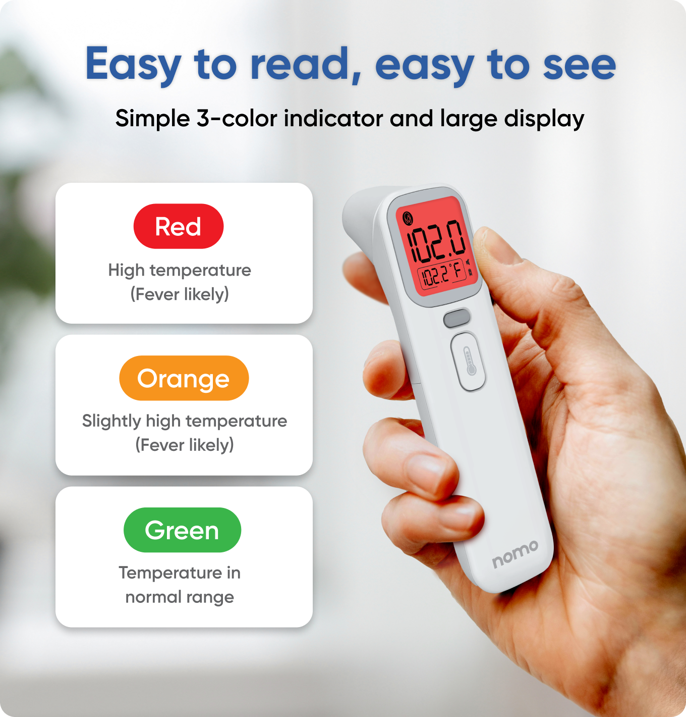Easy to read, easy to see  
Simple 3-color indicator and large display  

Red  
High temperature (Fever likely)  

Orange  
Slightly high temperature (Fever likely)  

Green  
Temperature in normal range