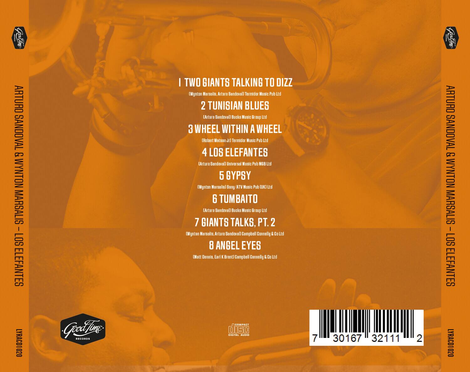 ARTURO SANDOVAL & WYNTON MARSALIS - LOS ELEFANTES

1. TWO GIANTS TALKING TO DIZZ  
   (Wynton Marsalis, Arturo Sandoval) Termidor Music Pub Ltd

2. TUNISIAN BLUES  
   (Arturo Sandoval) Bucks Music Group Ltd

3. WHEEL WITHIN A WHEEL  
   (Robert Watson Jr) Termidor Music Pub Ltd

4. LOS ELEFANTES  
   (Arturo Sandoval) Universal Music Pub BM Ltd

5. GYPSY  
   (Wynton Marsalis) Song ATV Music Pub UK Ltd

6. TUMBAITO  
   (Arturo Sandoval) Bucks Music Group Ltd

7. GIANTS TALKS, PT. 2  
   (Wynton Marsalis, Arturo Sandoval) Campbell Connelly & Co Ltd

8. ANGEL EYES  
   (Mett Dennis, Earl K Brent) Campbell Connelly & Co Ltd

LYRACD1 020

Good Time Records

dCOMPACT disc  
DIGITAL AUDIO

7 30167 3211