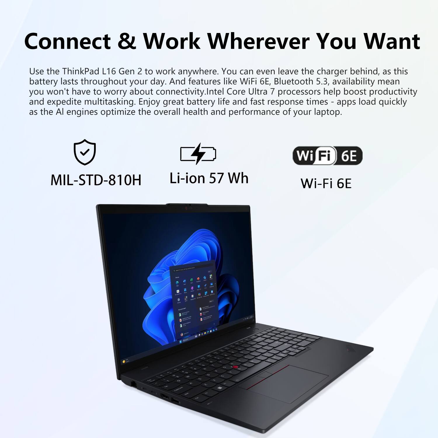 Connect & Work Wherever You Want

Use the ThinkPad L16 Gen 2 to work anywhere. You can even leave the charger behind, as this battery lasts throughout your day. And features like WiFi 6E, Bluetooth 5.3, availability mean you won't have to worry about connectivity. Intel Core Ultra 7 processors help boost productivity and expedite multitasking. Enjoy great battery life and fast response times - apps load quickly as the AI engines optimize the overall health and performance of your laptop.

- MIL-STD-810H
- Li-ion 57 Wh
- Wi-Fi 6E