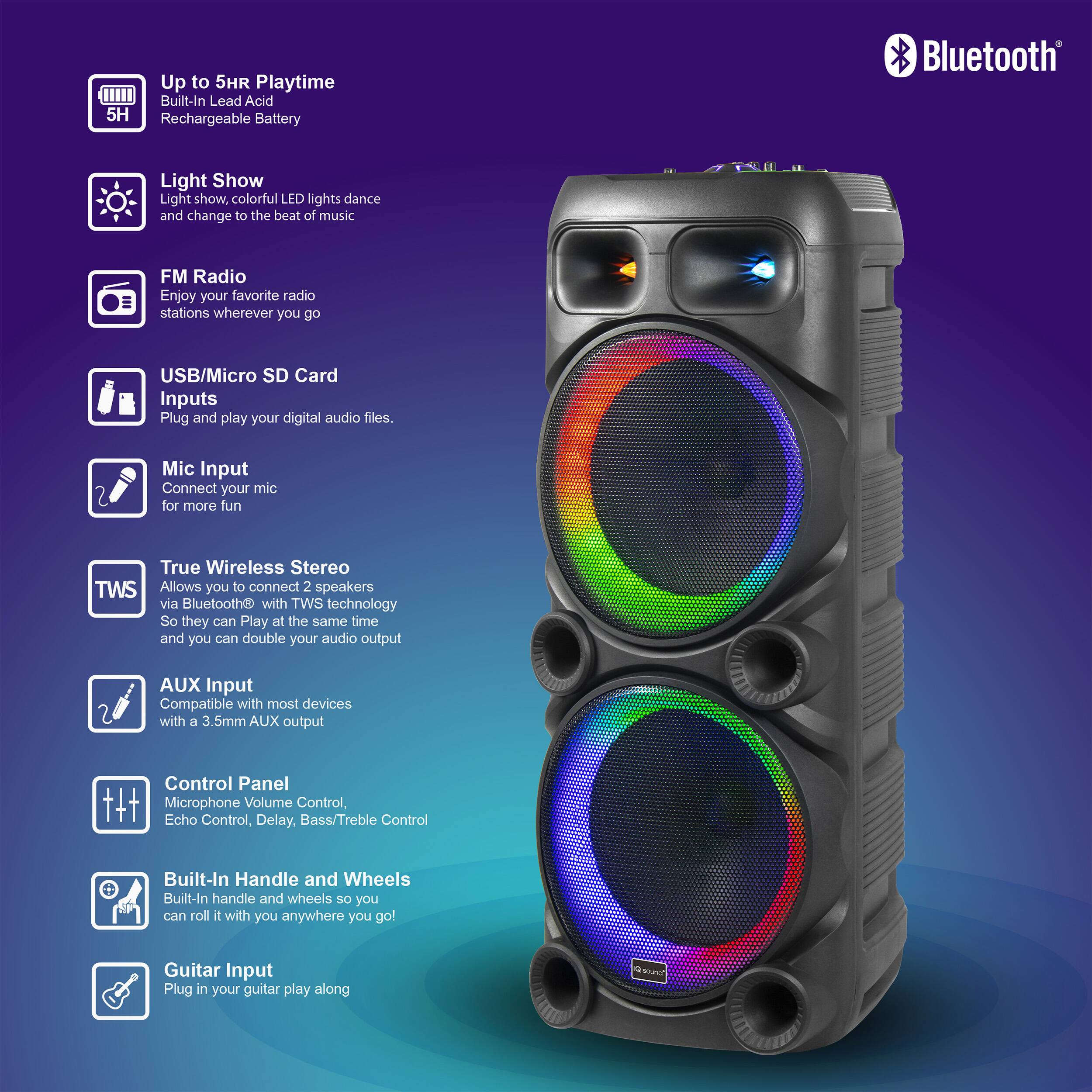 Up to 5HR Playtime  
Built-In Lead Acid Rechargeable Battery  

Light Show  
Light show, colorful LED lights dance and change to the beat of music  

FM Radio  
Enjoy your favorite radio stations wherever you go  

USB/Micro SD Card Inputs  
Plug and play your digital audio files  

Mic Input  
Connect your mic for more fun  

True Wireless Stereo  
Allows you to connect 2 speakers via Bluetooth® with TWS technology so they can play at the same time and you can double your audio output  

AUX Input  
Compatible with most devices with a 3.5mm AUX output  

Control Panel  
Microphone Volume Control, Echo Control, Delay, Bass/Treble Control  

Built-In Handle and Wheels  
Built-In handle and wheels so you can roll it with you anywhere you go  

Guitar Input  
Plug in your guitar and play along