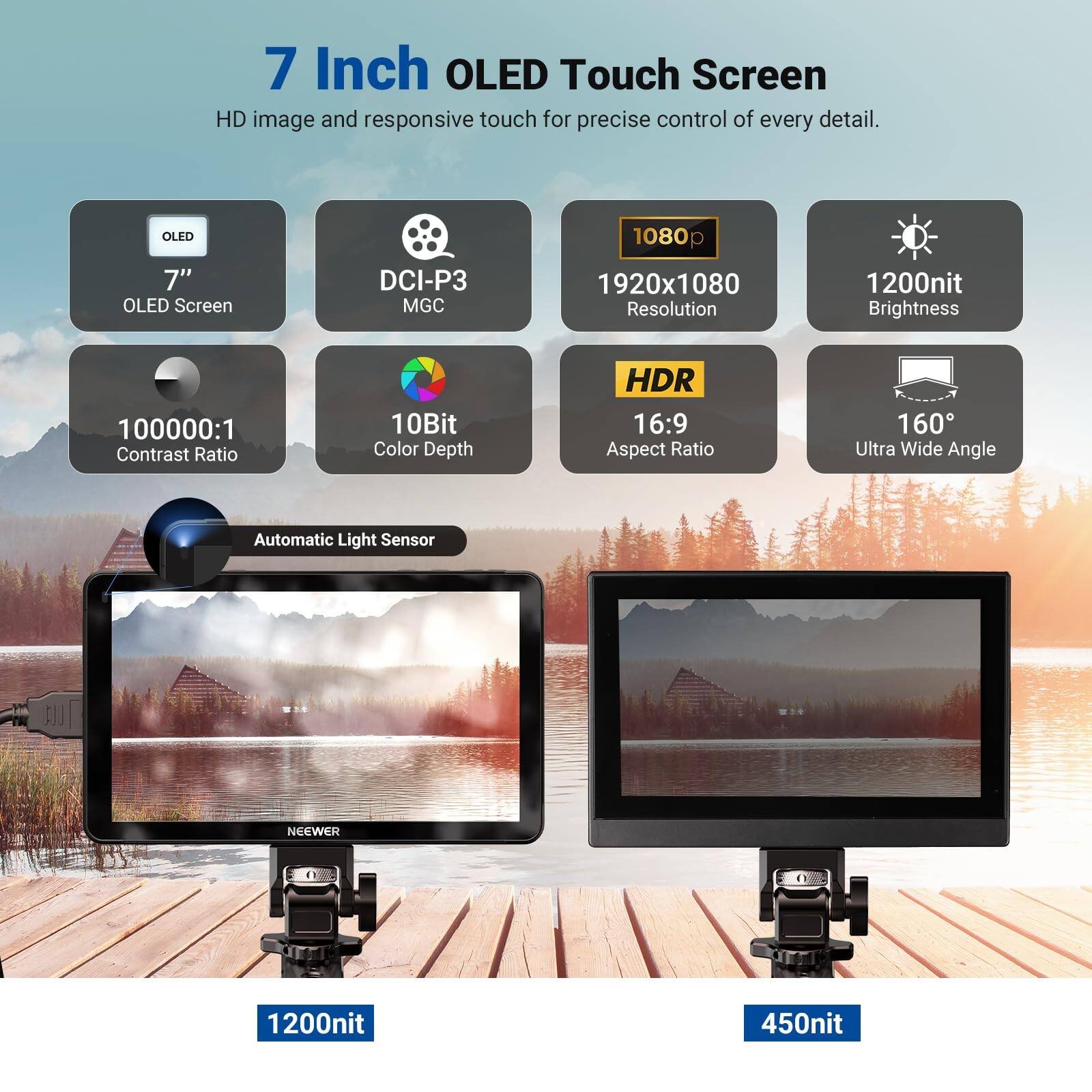 7 Inch OLED Touch Screen  
HD image and responsive touch for precise control of every detail.  
- OLED 7" OLED Screen  
- DCI-P3 MGC  
- 1920x1080 Resolution  
- 1200nit Brightness  
- 100000:1 Contrast Ratio  
- 10Bit Color Depth  
- HDR  
- 16:9 Aspect Ratio  
- 160° Ultra Wide Angle  
- Automatic Light Sensor  
- NEEWER  
- 1200nit  
- 450nit