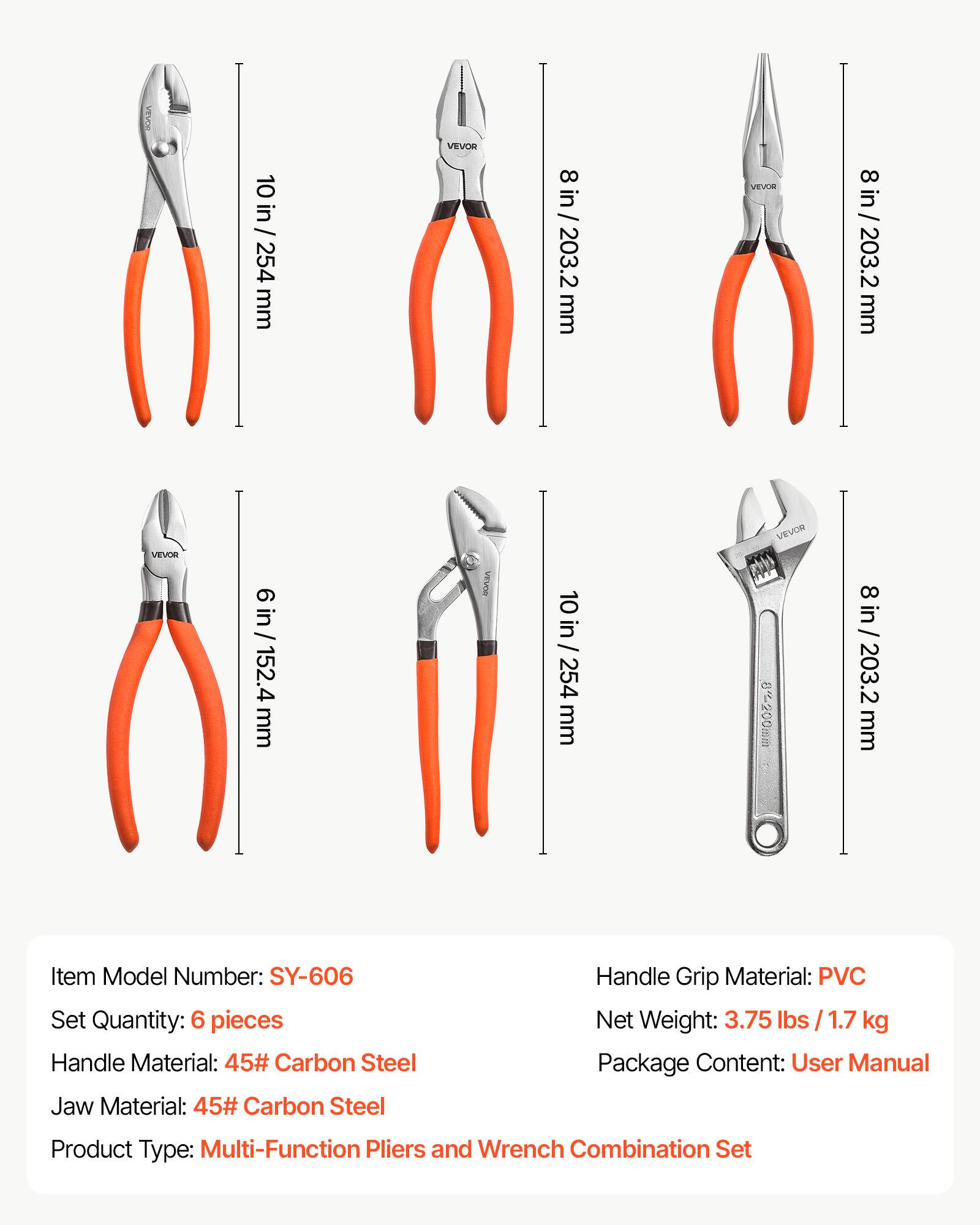 10 in / 254 mm  
VEVOR  
8 in / 203.2 mm  
VEVOR  
8 in / 203.2 mm  
VEVOR  
6 in / 152.4 mm  
10 in / 254 mm  
8~200mm  
in 203.2 mm  

Item Model Number: SY-606  
Set Quantity: 6 pieces  
Handle Material: 45# Carbon Steel  
Jaw Material: 45# Carbon Steel  
Handle Grip Material: PVC  
Net Weight: 3.75 kg  
Package Content: User Manual  
Product Type: Multi-Function Pliers and Wrench Combination Set