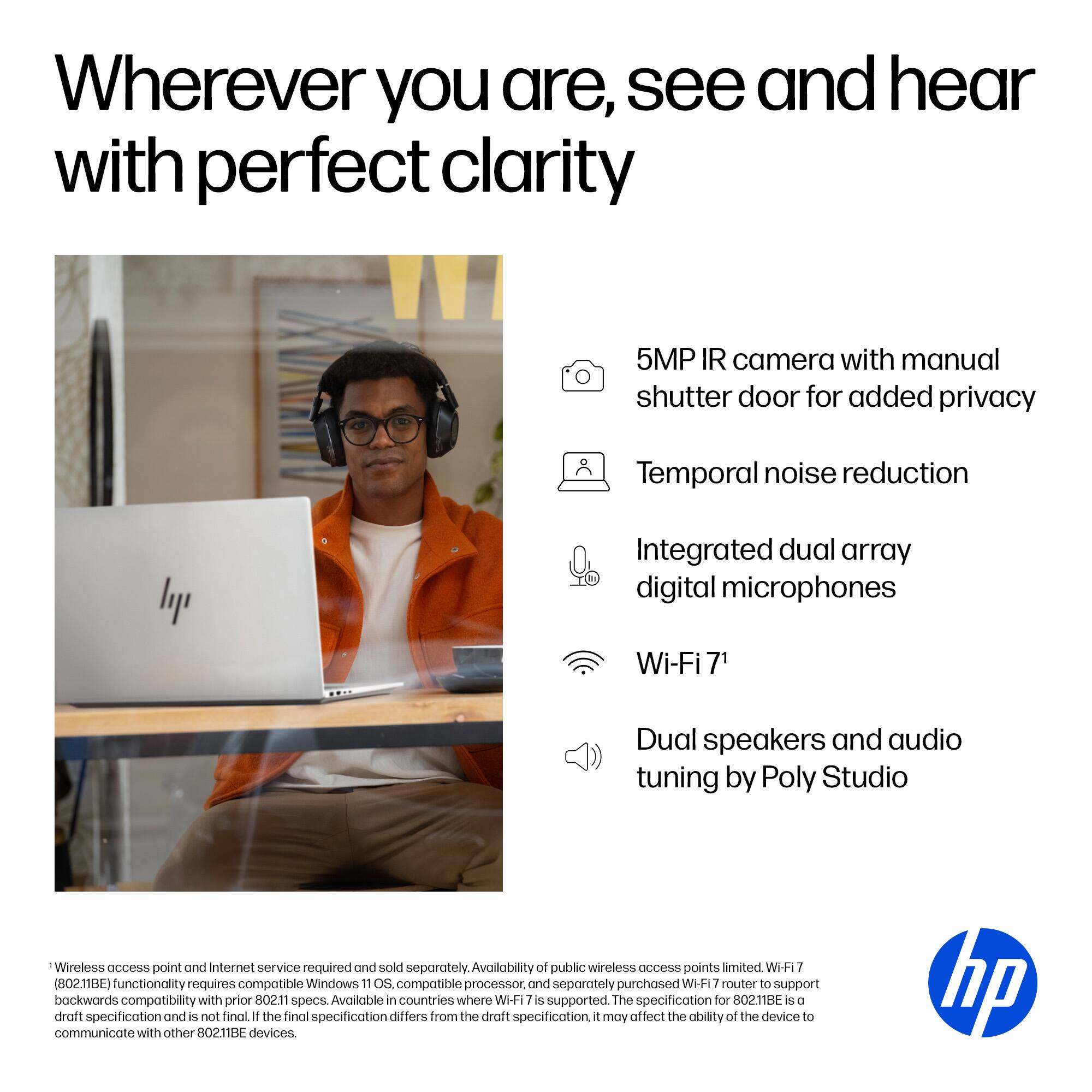 Wherever you are, see and hear with perfect clarity

- 5MP IR camera with manual shutter door for added privacy
- Temporal noise reduction
- Integrated dual array digital microphones
- Wi-Fi 7¹
- Dual speakers and audio tuning by Poly Studio

¹Wireless access point and Internet service required and sold separately. Availability of public wireless access points limited. Wi-Fi 7 (802.11BE) functionality requires compatible Windows 11 OS, compatible processor, and separately purchased Wi-Fi 7 router to support backwards compatibility with prior 802.11 specs. Available in countries where Wi-Fi 7 is supported. The specification for 802.11BE is a draft specification and is not final. If the final specification differs from the draft specification, it may affect the ability of the device to communicate with other 802.11BE devices.