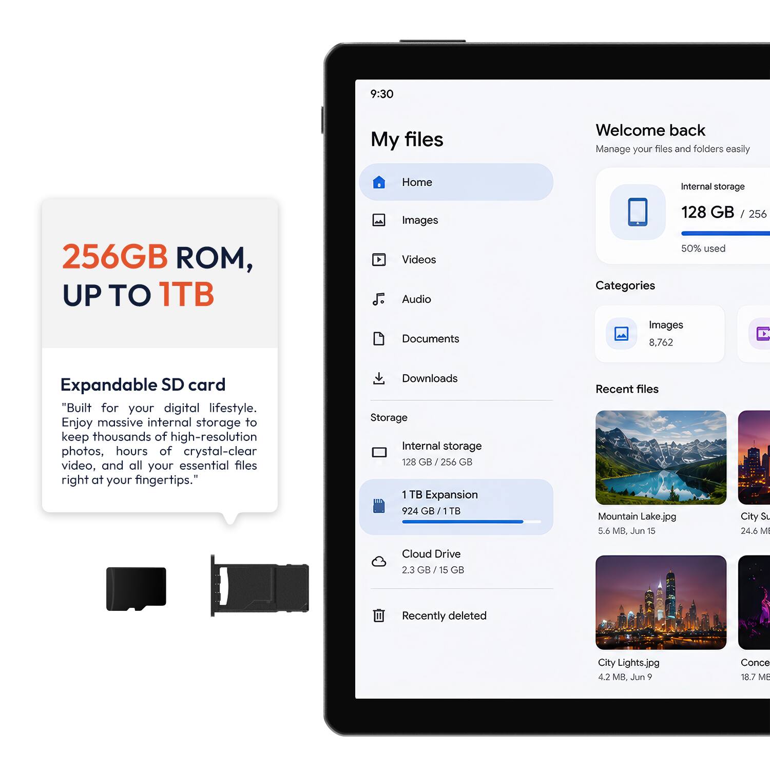 9:30

My files

Welcome back
Manage your files and folders easily

Home
Internal storage
256GB ROM, UP TO 1TB

Images Videos Audio Documents

128 GB / 256 50% used Categories Images 8,762

Expandable SD card
"Built for your digital lifestyle. Enjoy massive internal storage to keep thousands of high-resolution photos, hours of crystal-clear video, and all your essential files right at your fingertips."

Downloads Storage Internal storage 128 GB 256 GB 1 TB Expansion 924 GB/1TB

Recent files
Mountain Lake.jpg 5.6 MB, Jun 15
City Su 24.6 M

Cloud Drive 2.3 GB 15 GB

Recently deleted
City Lights.jpg 4.2 MB, Jun 9
Conce 18.7 MB
