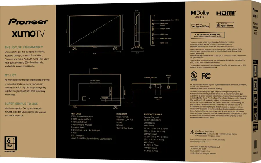 Pioneer XUMO TV The Joy of Streaming Enjoy watching Netflix, YouTube, Disney+, Amazon Prime Video, Peacock XUMO Play, you'll have quick access to channels, available to stream immediately. My List keeps everything together, so you don't have to spend time searching within apps. Super simple to use with intuitive navigation and the ability to watch for minutes. Included voice remote for easy search. MAX FEATURES INCLUDED: 1080p Screen Resolution, Remote inputs (ARCx1), Batteries (AAA), Composite Stand, Digital Output (Optical), Screws, Antenna, Quick Setup Guide, Headphone Audio Output, 802.11 Wireless, Liquid Crystal Display, Direct Backlight. PRODUCT SPECS: Screen Diagonal: 100.3, Dimensions: Stand (56.4) Without Stand (51.3) Stand Without Stand, Dolby, HDMI AUDIO, Apple AirPlay, Apple HomeKit, Limited Warranty for workmanship, High-Definition Multimedia Interface, trademarks registered trademarks of the Licensing Administrator, d-slduob, LLC.
