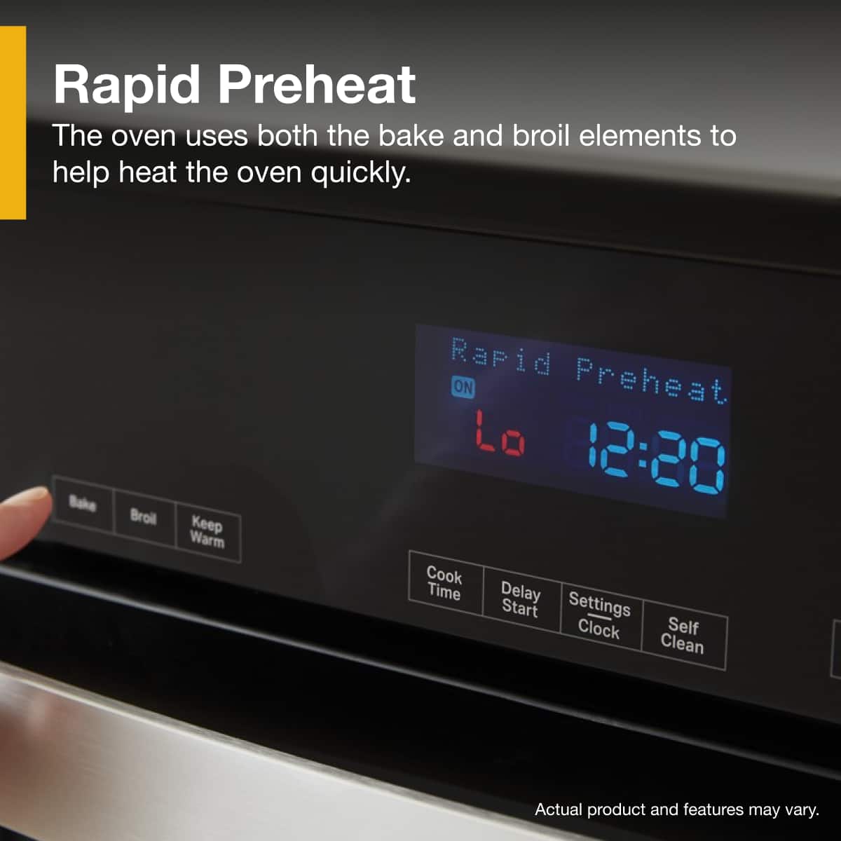 Rapid Preheat
The oven uses both the bake and broil elements to help heat the oven quickly.
Rapid Preheat
ON
12:20
Bake
Broil
Keep Warm
Cook Time
Delay Start
Settings Clock
Self Clean
Actual product and features may vary.