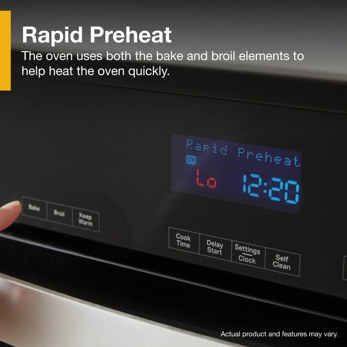 Rapid Preheat  
The oven uses both the bake and broil elements to help heat the oven quickly.

Rapid Preheat  
ON  
12:20

Bake  
Broil  
Keep Warm

Cook Time  
Delay Start  
Settings Clock  
Self Clean

Actual product and features may vary.