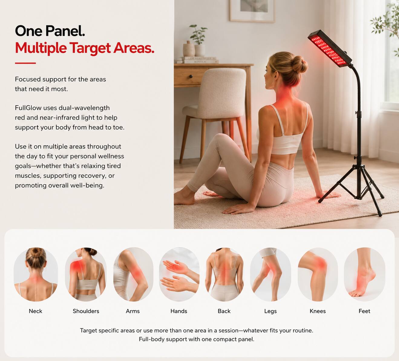 One Panel. Multiple Target Areas.

Focused support for the areas that need it most.

FullGlow uses dual-wavelength red and near-infrared light to help support your body from head to toe.

Use it on multiple areas throughout the day to fit your personal wellness goals—whether that's relaxing tired muscles, supporting recovery, or promoting overall well-being.

Neck
Shoulders
Arms
Hands
Back
Legs
Knees
Feet

Target specific areas or use more than one area in a session—whatever fits your routine. Full-body support with one compact panel.