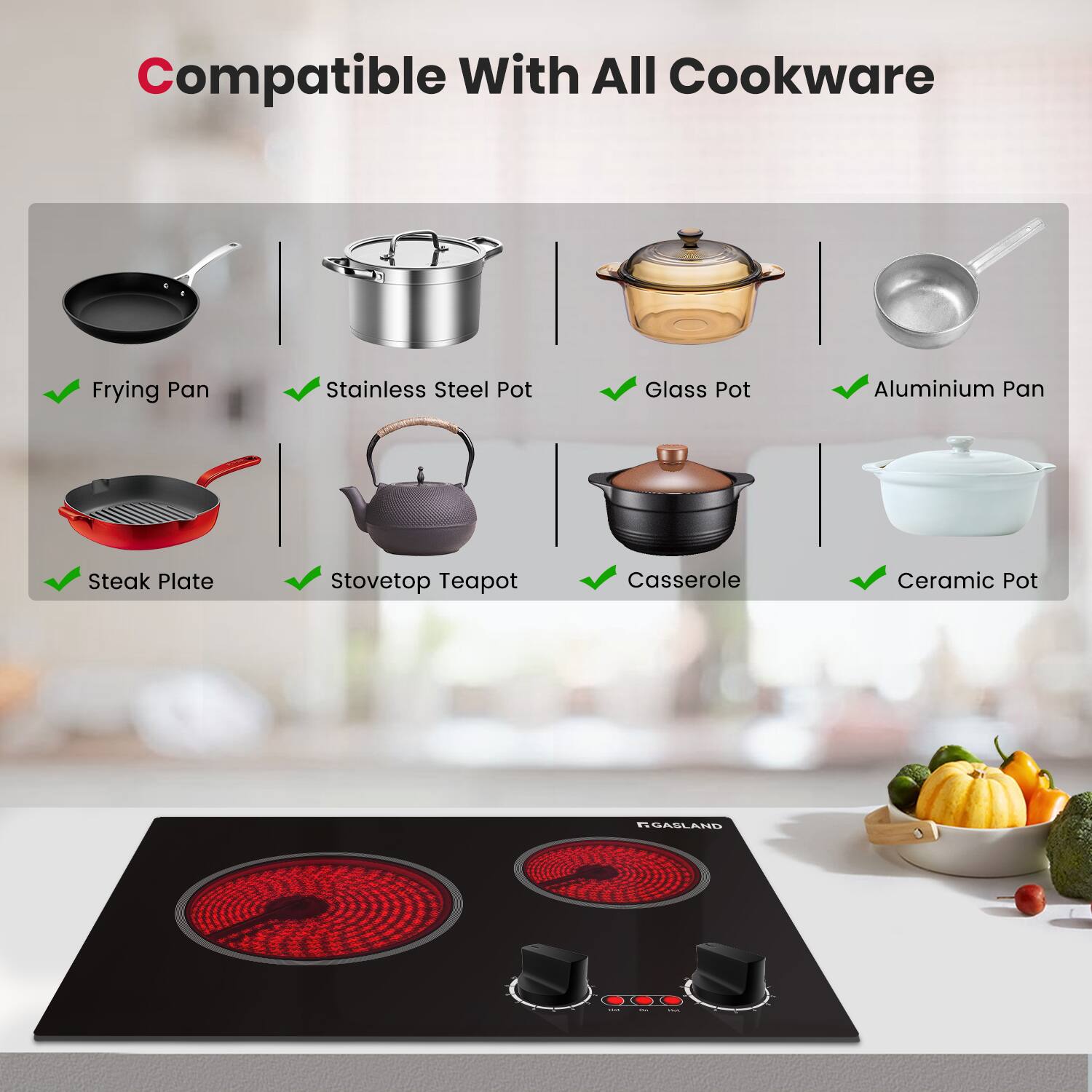 Compatible With All Cookware

- Frying Pan
- Stainless Steel Pot
- Glass Pot
- Aluminium Pan
- Steak Plate
- Stovetop Teapot
- Casserole
- Ceramic Pot

NGASLAND