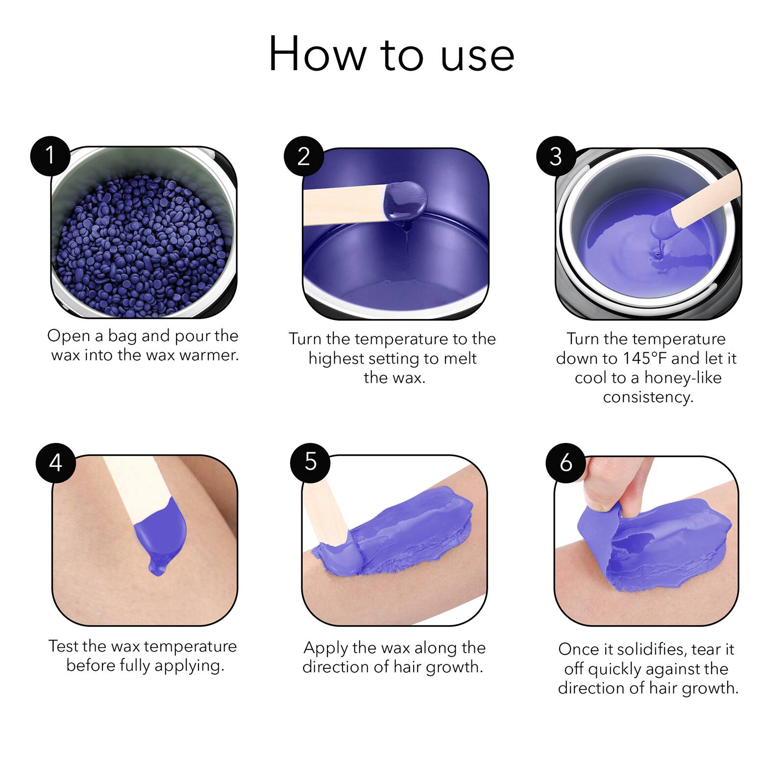 How to use

1. Open a bag and pour the wax into the wax warmer.

2. Turn the temperature to the highest setting to melt the wax.

3. Turn the temperature down to 145°F and let it cool to a honey-like consistency.

4. Test the wax temperature before fully applying.

5. Apply the wax along the direction of hair growth.

6. Once it solidifies, tear it off quickly against the direction of hair growth.