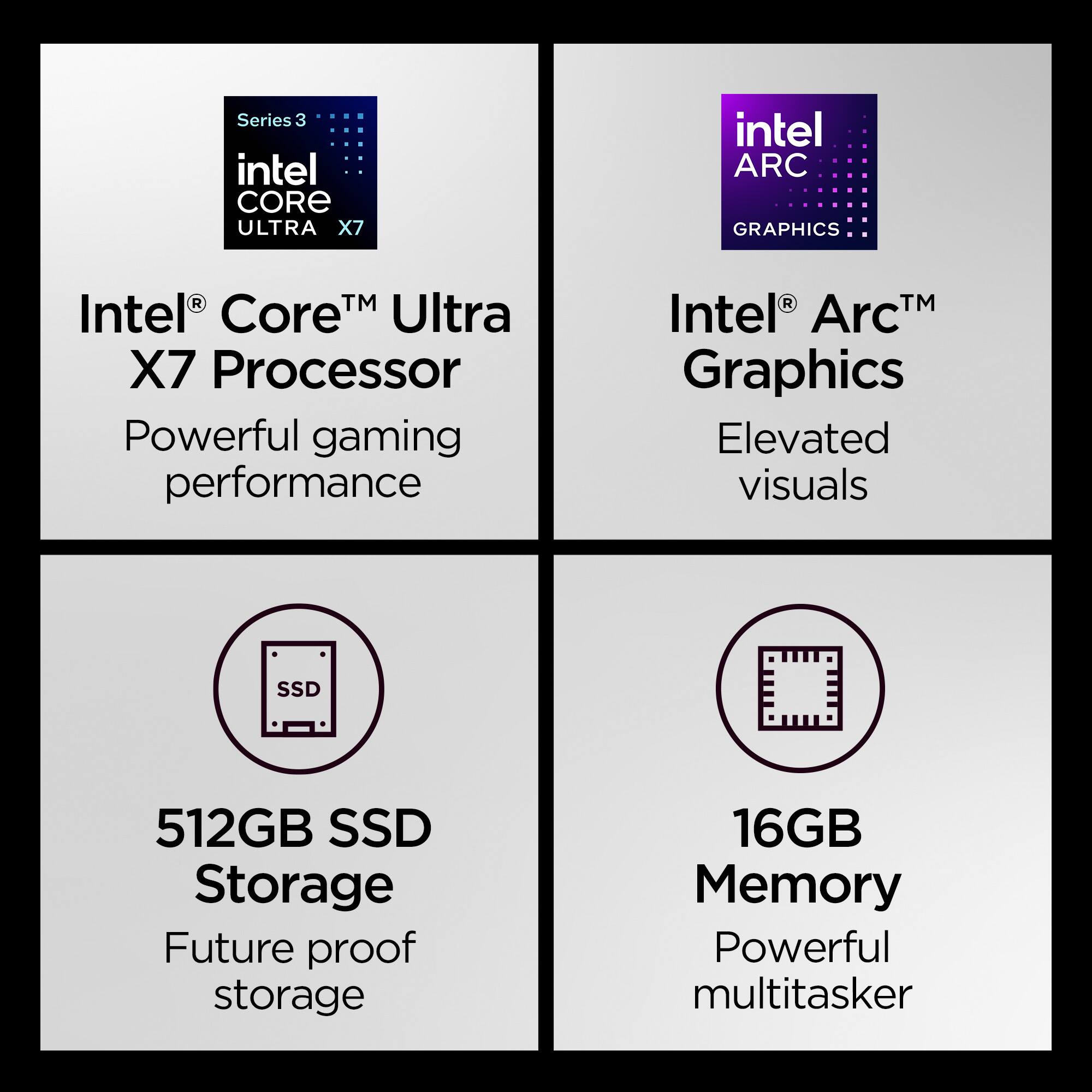 Series 3 intel CORE ULTRA X7  
intel ARC GRAPHICS  
R TM Intel Core Ultra X7 Processor Powerful gaming performance  
R Intel ArcT Graphics Elevated visuals  
SSD  
512GB SSD Storage Future proof storage  
16GB Memory Powerful multitasker