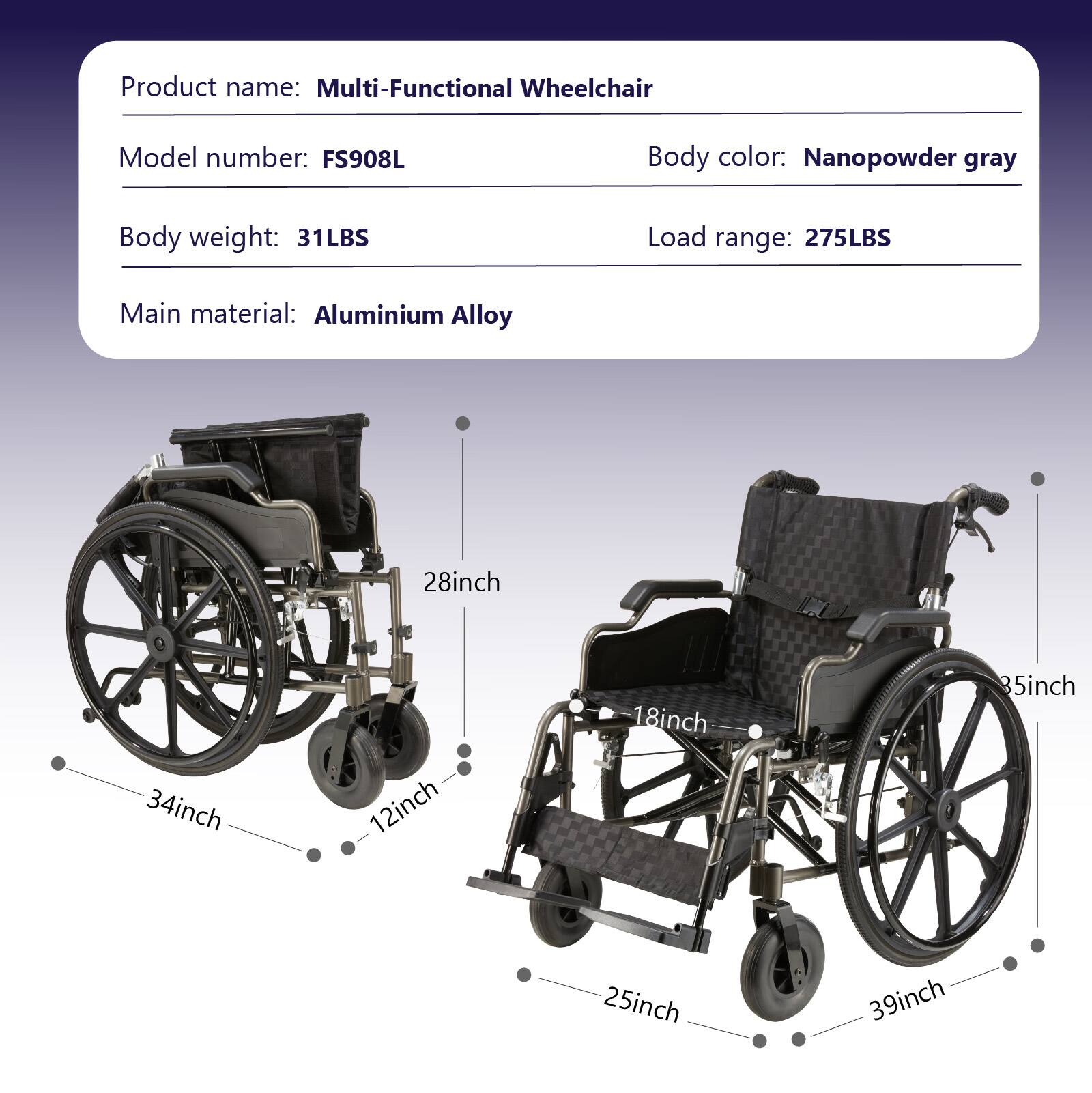 Product name: Multi-Functional Wheelchair  
Model number: FS908L  
Body color: Nanopowder gray  
Body weight: 31LBS  
Load range: 275LBS  
Main material: Aluminium Alloy  

Dimensions:  
- 28inch  
- 34inch  
- 12inch  
- 18inch  
- 85inch  
- 25inch  
- 39inch