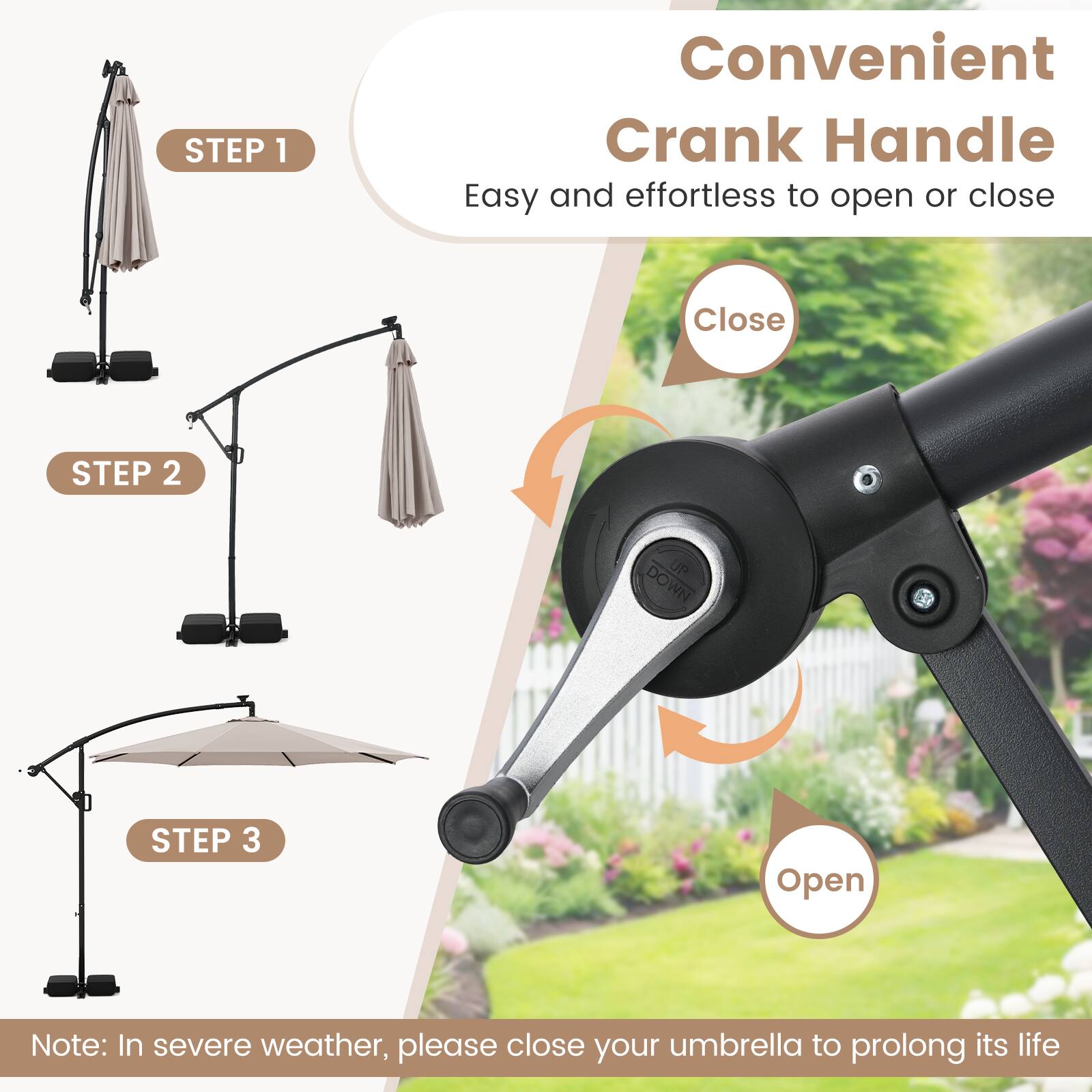 Convenient Crank Handle  
Easy and effortless to open or close  

STEP 1  
Easy  

STEP 2  
Close  

STEP 3  
Open  

Note: In severe weather, please close your umbrella to prolong its life