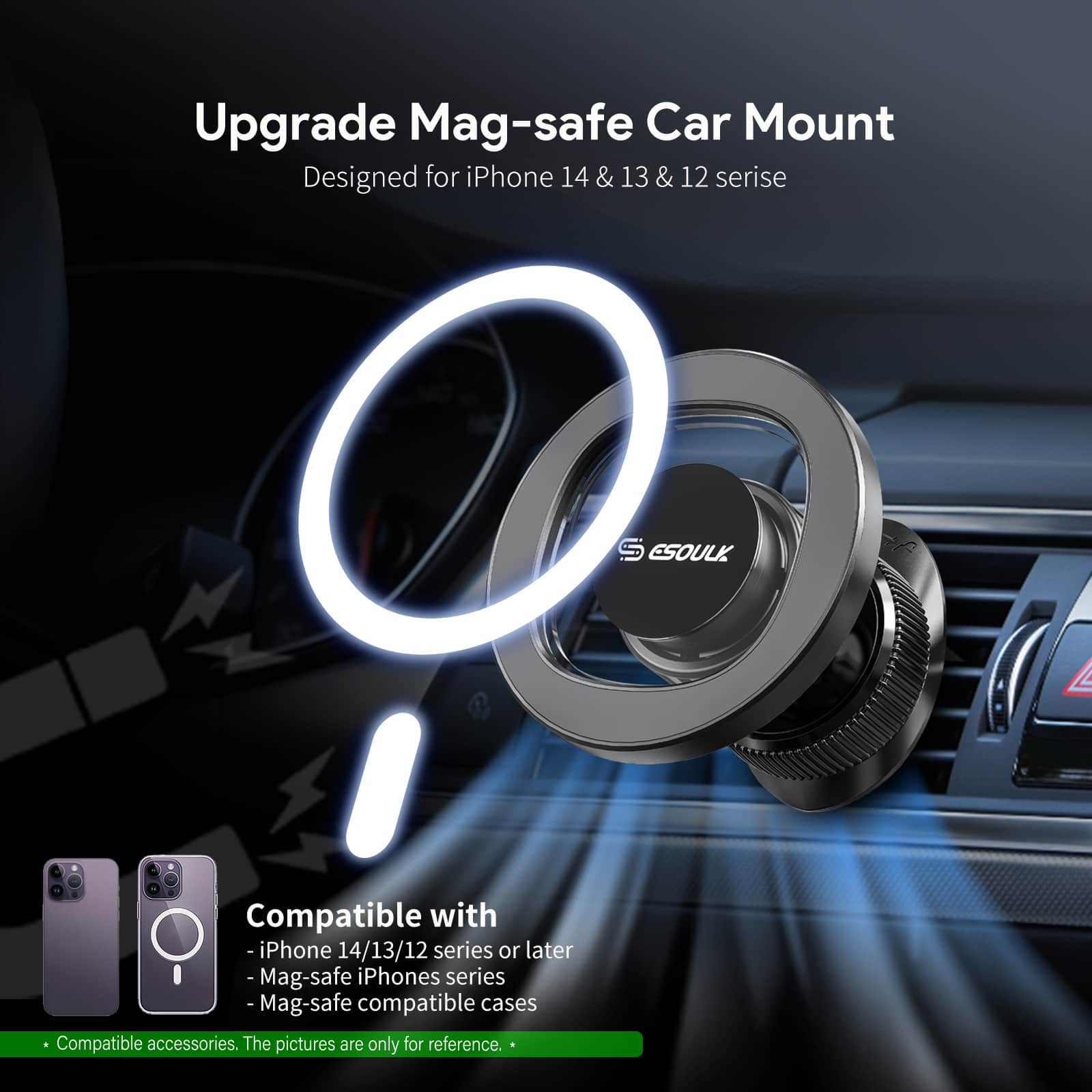 Upgrade Mag-safe Car Mount
Designed for iPhone 14 14&13 & 13 & 12 serise
S ESOULK
Compatible with
-iPhone 14/13/12 series or later
- Mag-safe iPhones series
- Mag-safe compatible cases
Compatible accessories. The pictures are only for reference.