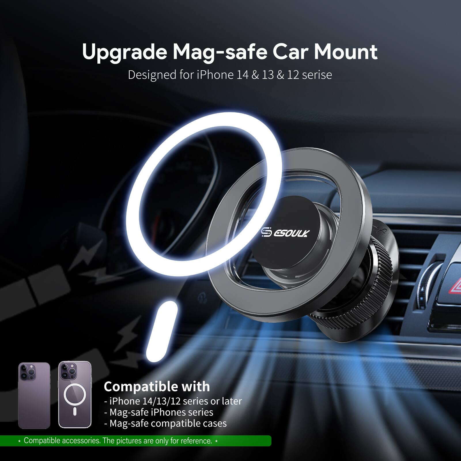 Upgrade Mag-safe Car Mount
Designed for iPhone 14 14&13 & 13 & 12 serise
S ESOULK
Compatible with
-iPhone 14/13/12 series or later
- Mag-safe iPhones series
- Mag-safe compatible cases
Compatible accessories. The pictures are only for reference.