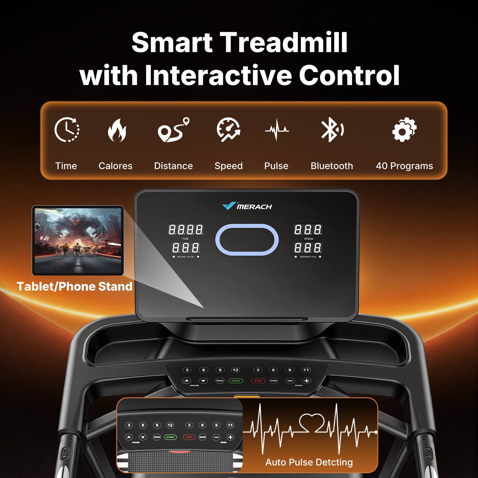 Smart Treadmill with Interactive Control

- Time
- Calories
- Distance
- Speed
- Pulse
- Bluetooth
- 40 Programs

MERACH

Tablet/Phone Stand

Auto Pulse Detecting