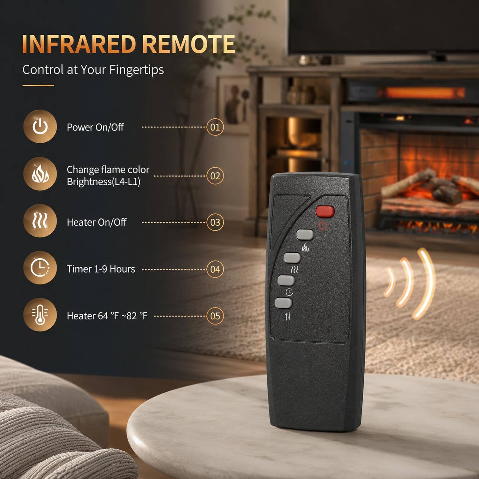 INFRARED REMOTE  
Control at Your Fingertips  

1. Power On/Off  
2. Change flame color Brightness(L4-L1)  
3. Heater On/Off  
4. Timer 1-9 Hours  
5. Heater 64°F - 82°F