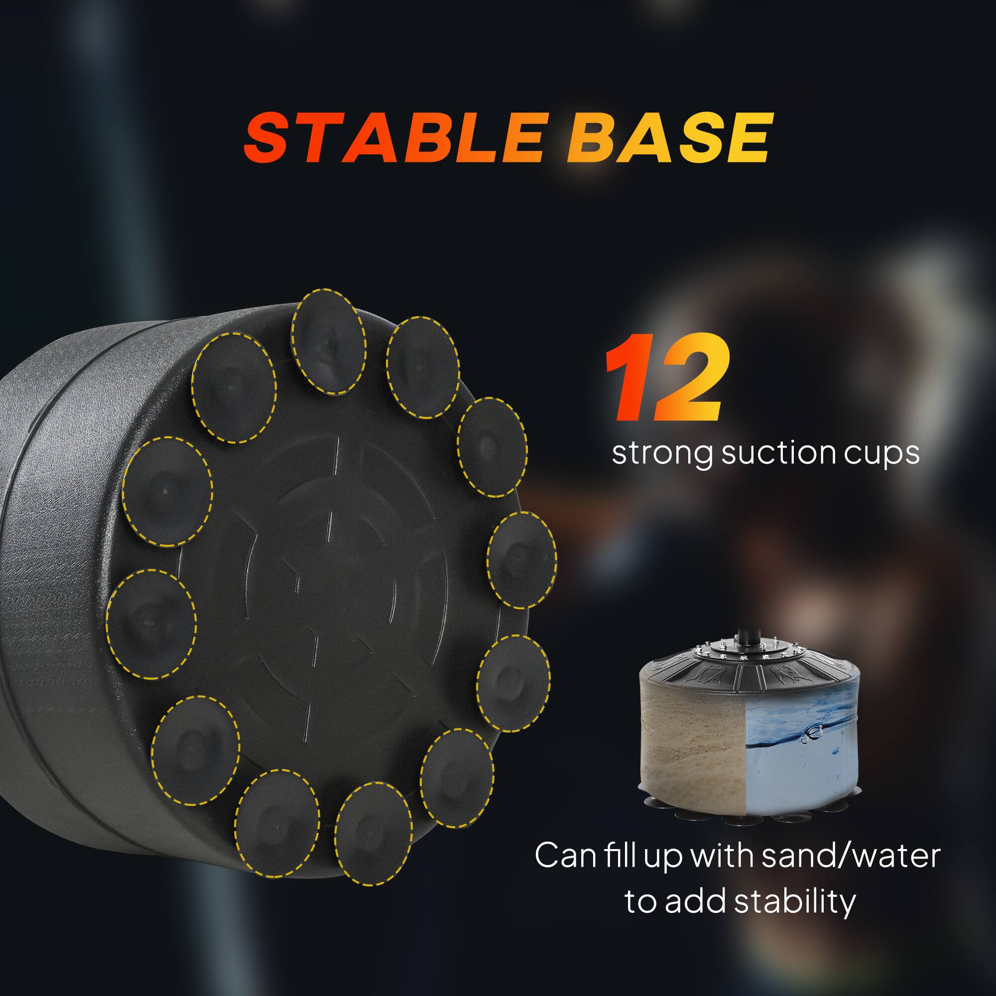STABLE BASE

12 strong suction cups

Can fill up with sand/water to add stability