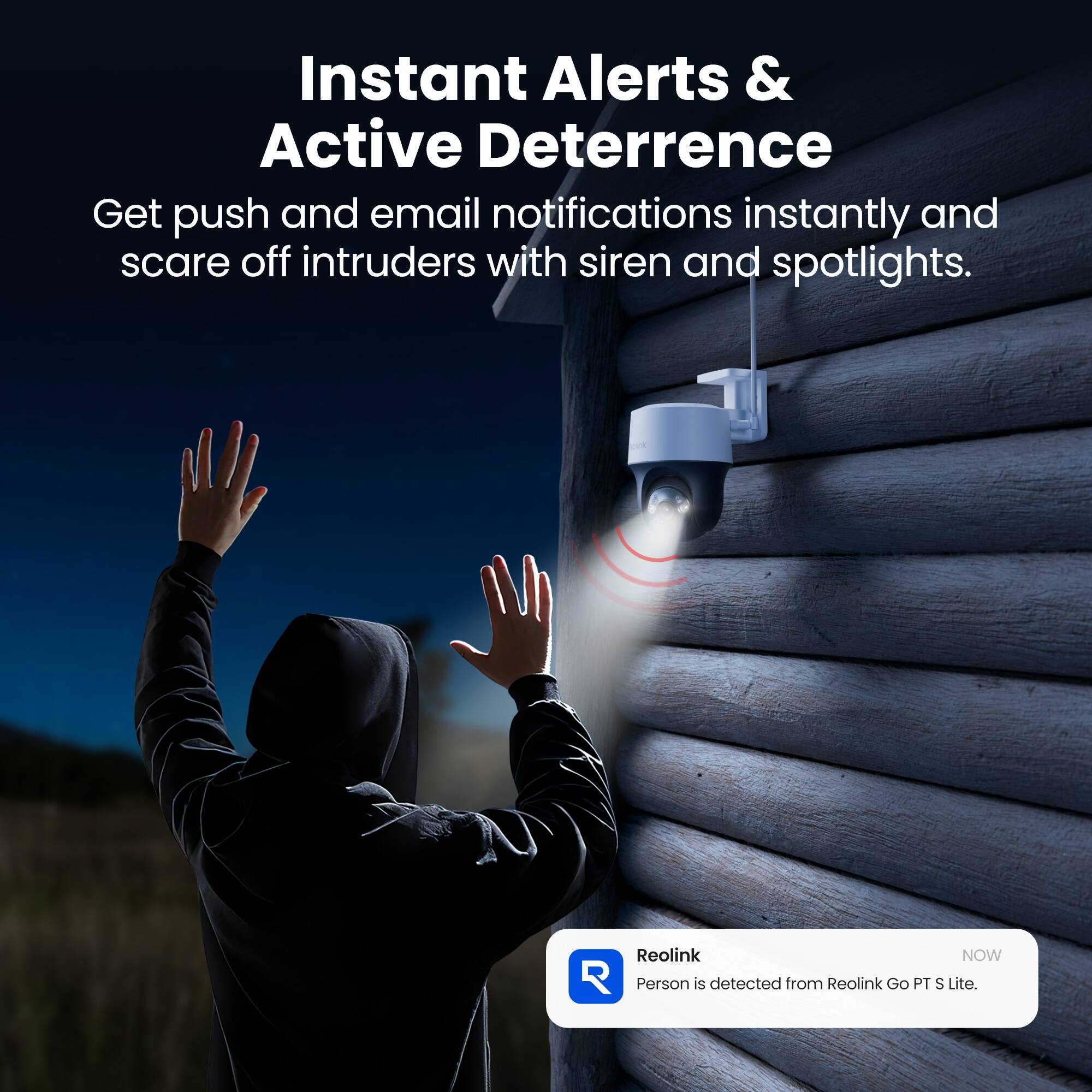 Instant Alerts & Active Deterrence  
Get push and email notifications instantly and scare off intruders with siren and spotlights.  

Reolink NOW  
Person is detected from Reolink Go PT S Lite.