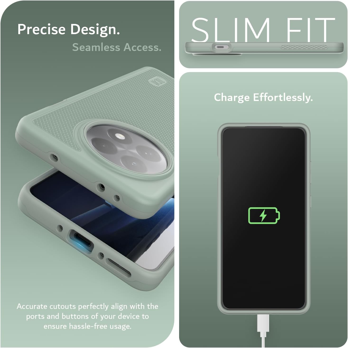 Precise Design.  
Seamless Access.  

SLIM FIT  

Charge Effortlessly.  

Accurate cutouts perfectly align with the ports and buttons of your device to ensure hassle-free usage.