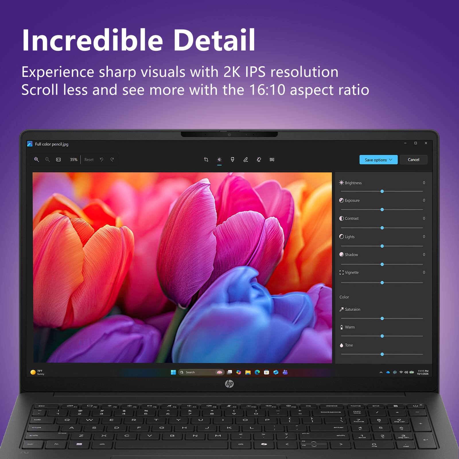 Incredible Detail  
Experience sharp visuals with 2K IPS resolution  
Scroll less and see more with the 16:10 aspect ratio  

Full color pencil.jpg  

Brightness  
Exposure  
Contrast  
Lights  
Shadow  
Vignette  
Color  
Saturation  
Warm  
Tone  

Save options  
Cancel
