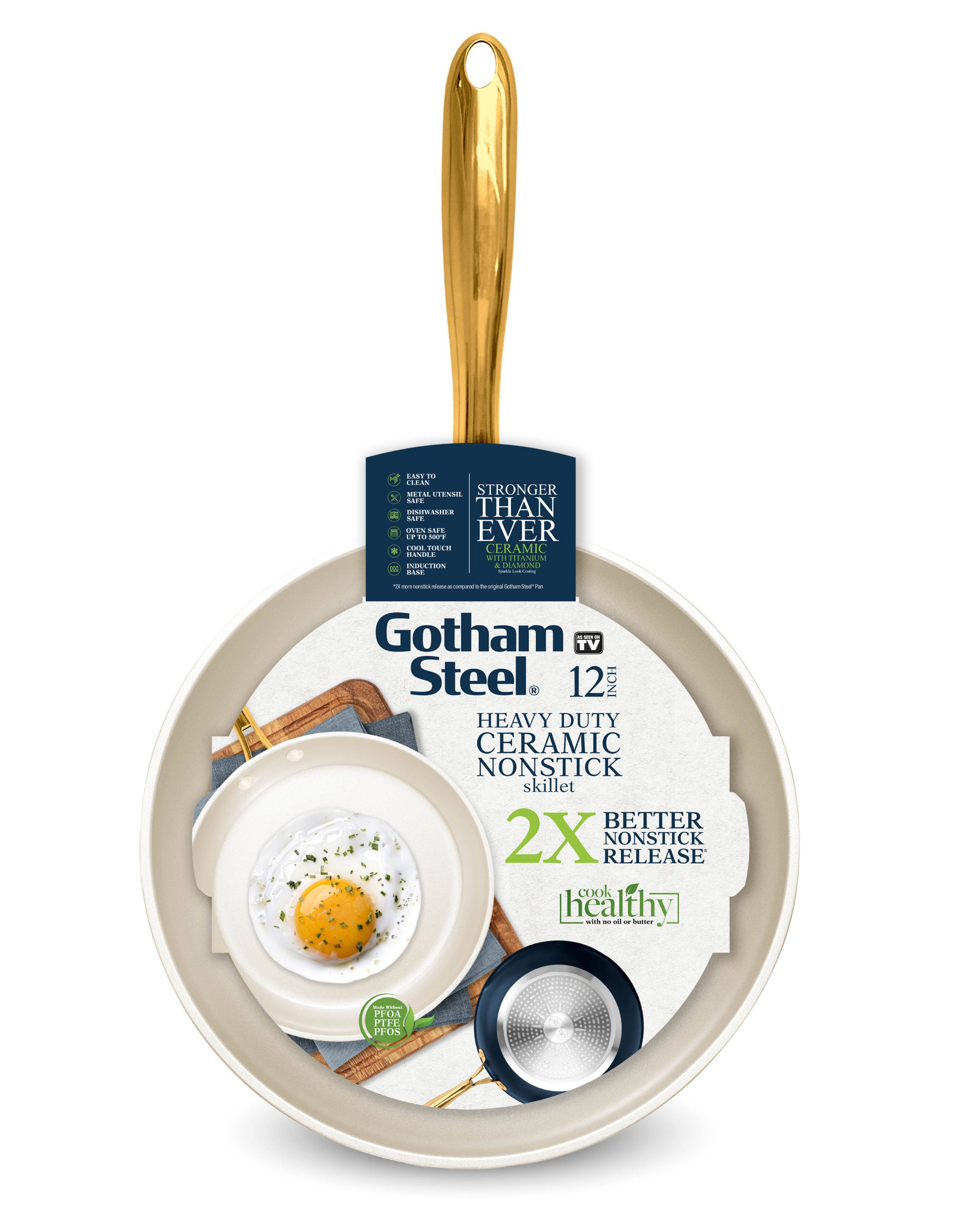 Gotham Steel  
12 INCH  
HEAVY DUTY CERAMIC NONSTICK skillet  

STRONGER THAN EVER  
CERAMIC WITH TITANIUM & DIAMOND  

2X BETTER NONSTICK RELEASE  

cook healthy  
with no oil or butter  

EASY TO CLEAN  
SAFE FOR METAL UTENSILS  
OVEN SAFE  
COOL TOUCH HANDLE  
INDUCTION  

PFOA FREE  
PFOS FREE  

Gotham TV