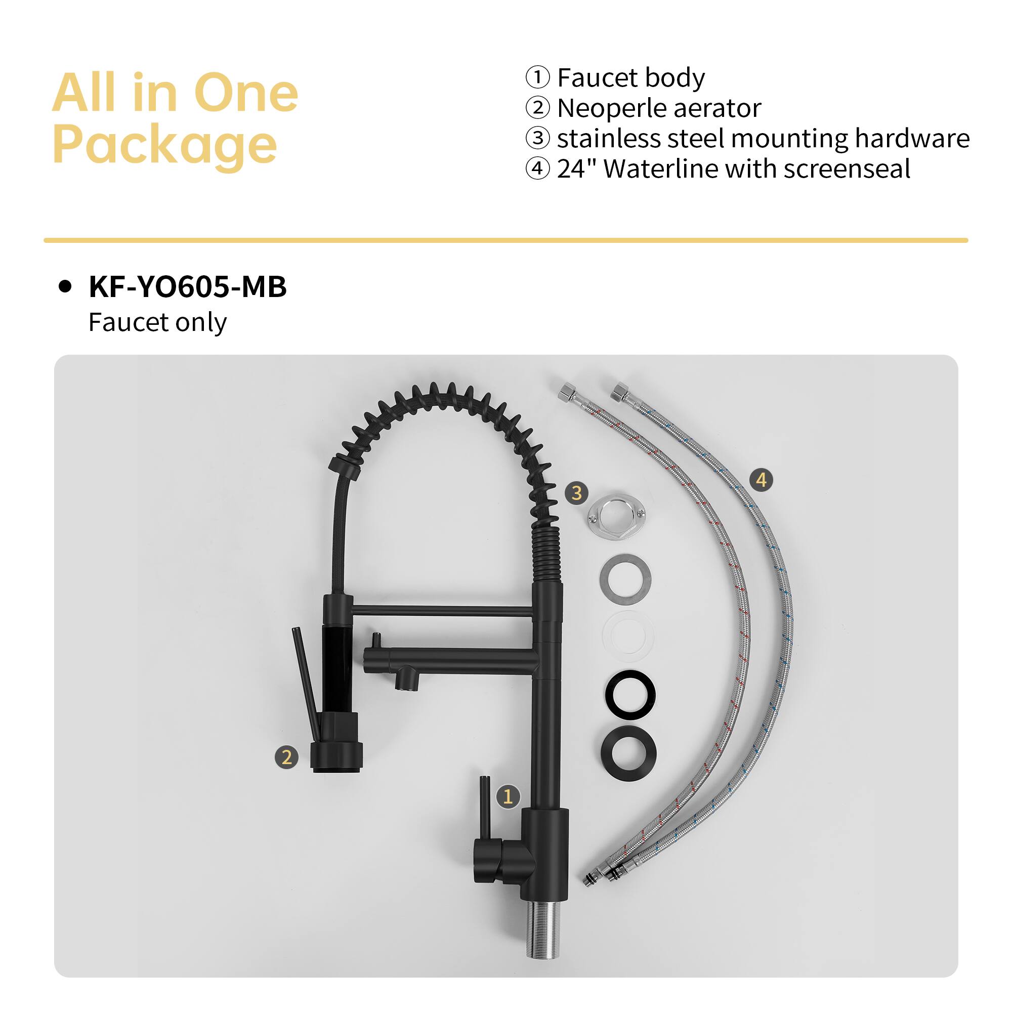 All in One Package

KF-YO605-MB
Faucet only

1. Faucet body
2. Neoperle aerator
3. Stainless steel mounting hardware
4. 24" Waterline with screenseal