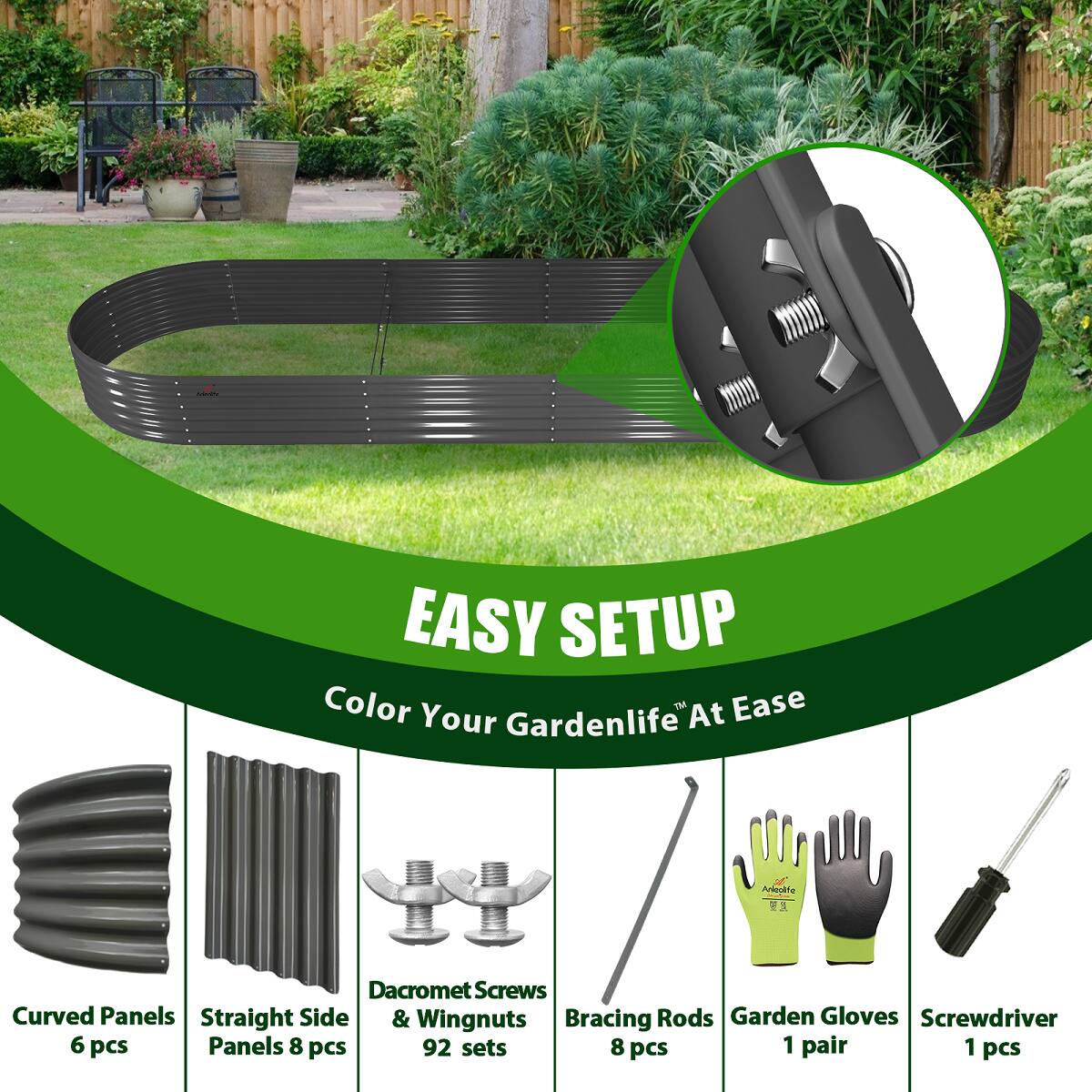 EASY SETUP  
Color Your Gardenlife At Ease  

- Curved Panels 6 pcs  
- Straight Side Panels 8 pcs  
- Dacromet Screws & Wingnuts 92 sets  
- Bracing Rods 8 pcs  
- Garden Gloves 1 pair  
- Screwdriver 1 pcs