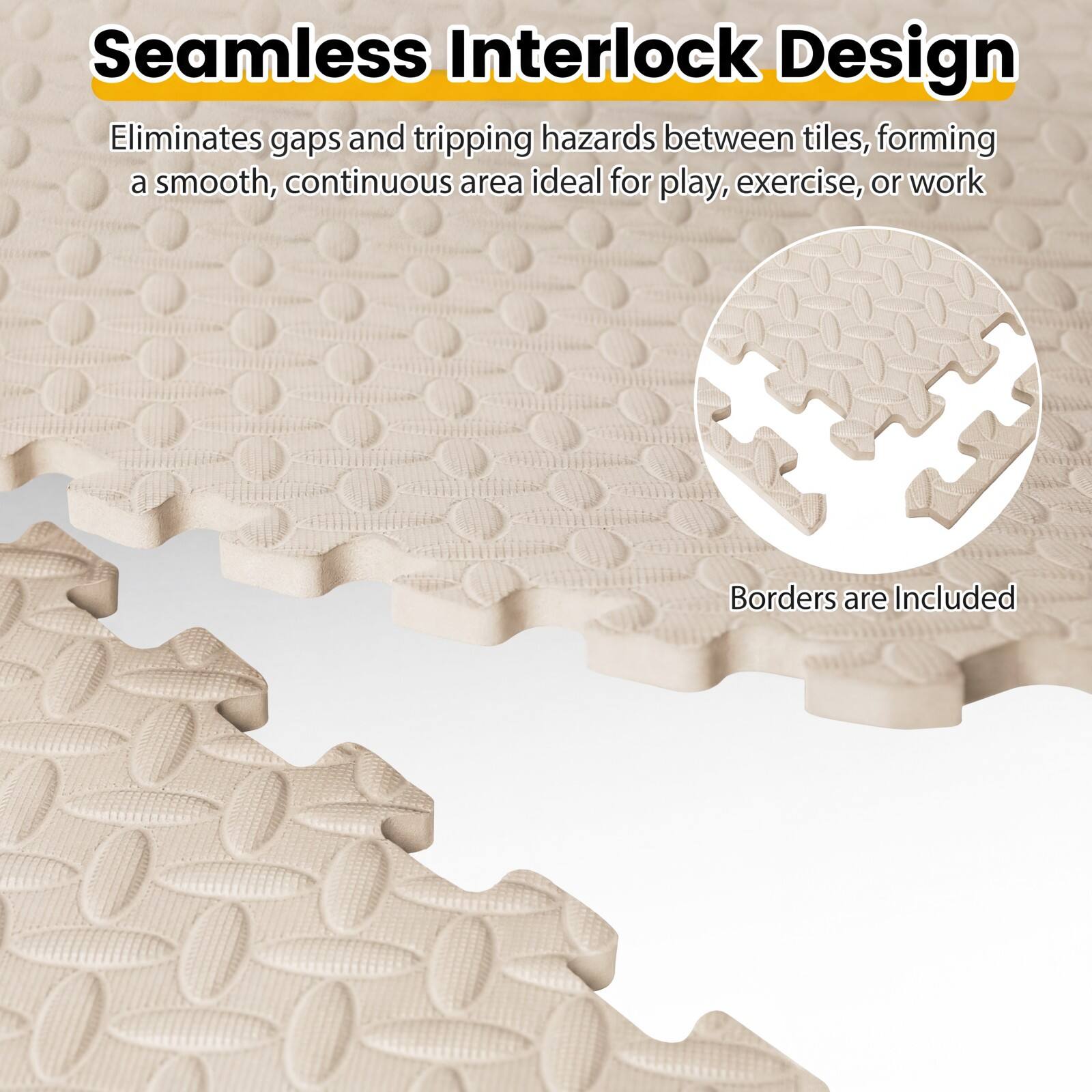 Seamless Interlock Design  
Eliminates gaps and tripping hazards between tiles, forming a smooth, continuous area ideal for play, exercise, or work  
Borders are Included